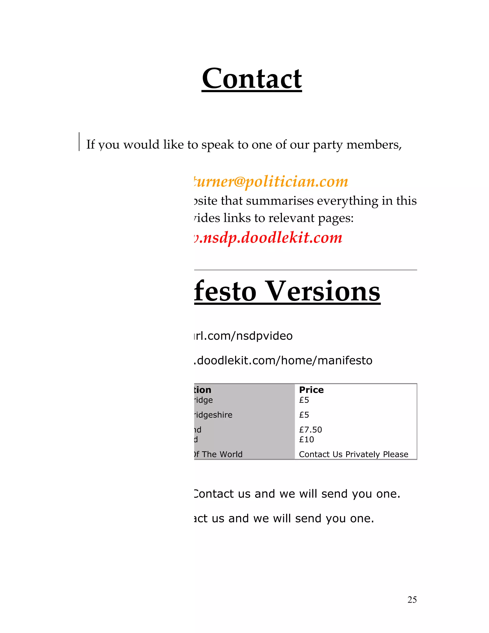 Contact

If you would like to speak to one of our party members,
please email:
           isaacturner@politician.com
We also have a website that summarises everything in this
manifesto and provides links to relevant pages:
            www.nsdp.doodlekit.com


        Manifesto Versions
Video: http://tinyurl.com/nsdpvideo

Online: www.nsdp.doodlekit.com/home/manifesto

Paper         Location                Price
Copy:         Cambridge               £5
              Cambridgeshire          £5
              England                 £7.50
              Ireland                 £10
              Rest Of The World       Contact Us Privately Please




Electronic Copy: Contact us and we will send you one.

Audio Copy: Contact us and we will send you one.




                                                                25
 
