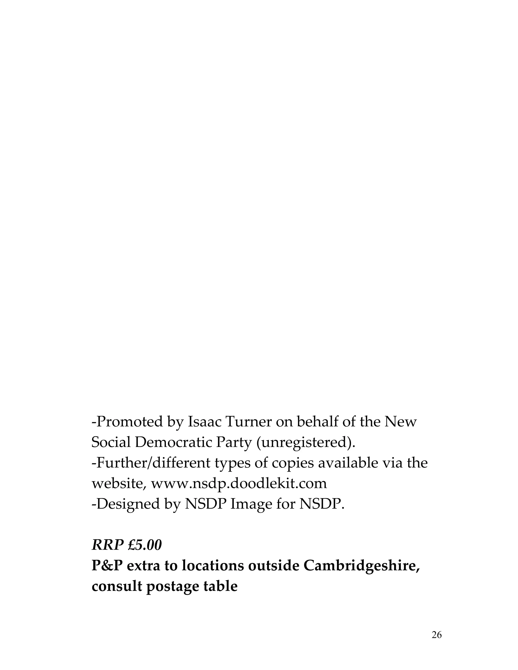 -Promoted by Isaac Turner on behalf of the New
Social Democratic Party (unregistered).
-Further/different types of copies available via the
website, www.nsdp.doodlekit.com
-Designed by NSDP Image for NSDP.

RRP £5.00
P&P extra to locations outside Cambridgeshire,
consult postage table


                                                       26
 