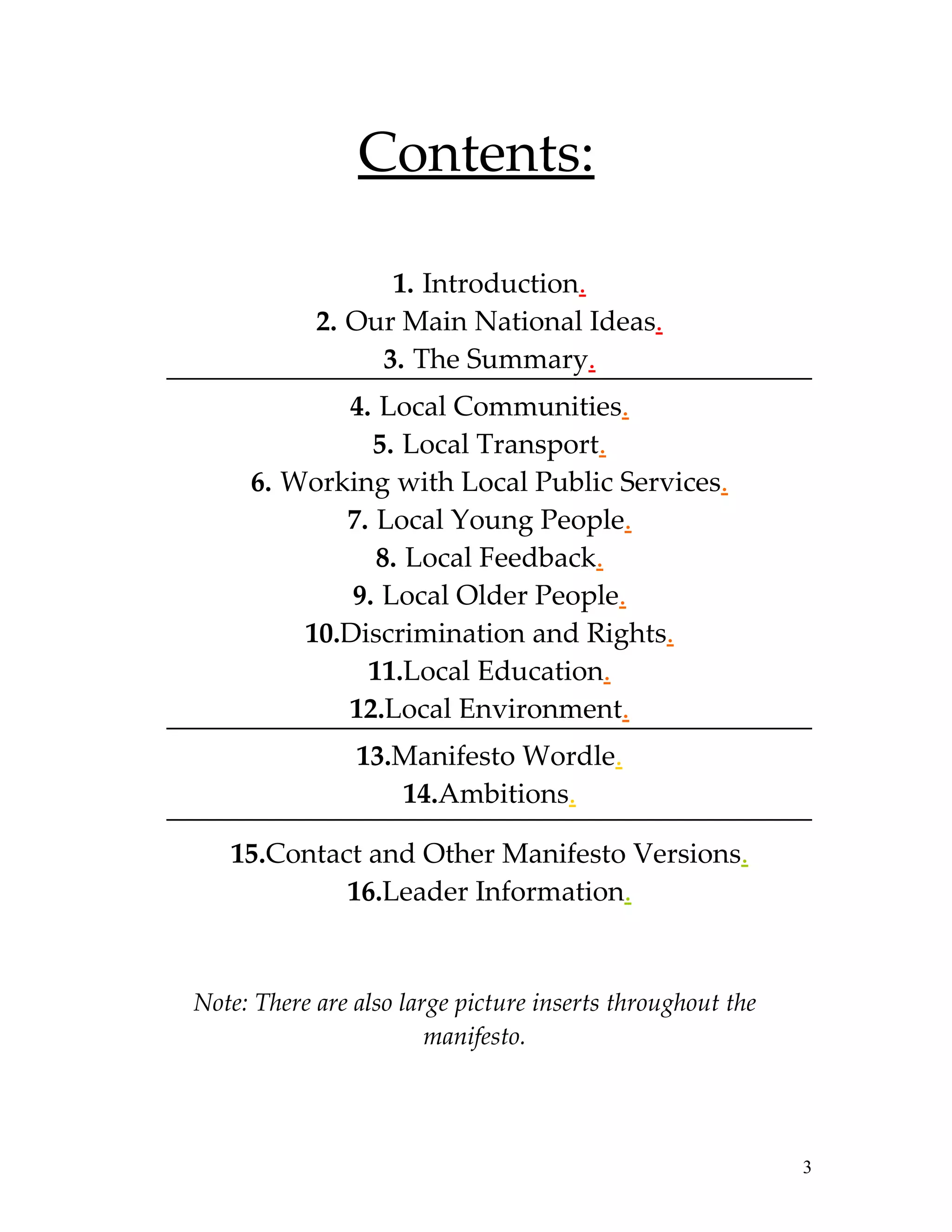 Contents:

                  1. Introduction.
            2. Our Main National Ideas.
                 3. The Summary.
            4. Local Communities.
               5. Local Transport.
     6. Working with Local Public Services.
            7. Local Young People.
               8. Local Feedback.
             9. Local Older People.
         10.Discrimination and Rights.
              11.Local Education.
            12.Local Environment.
                13.Manifesto Wordle.
                   14.Ambitions.

   15.Contact and Other Manifesto Versions.
            16.Leader Information.


Note: There are also large picture inserts throughout the
                        manifesto.




                                                            3
 