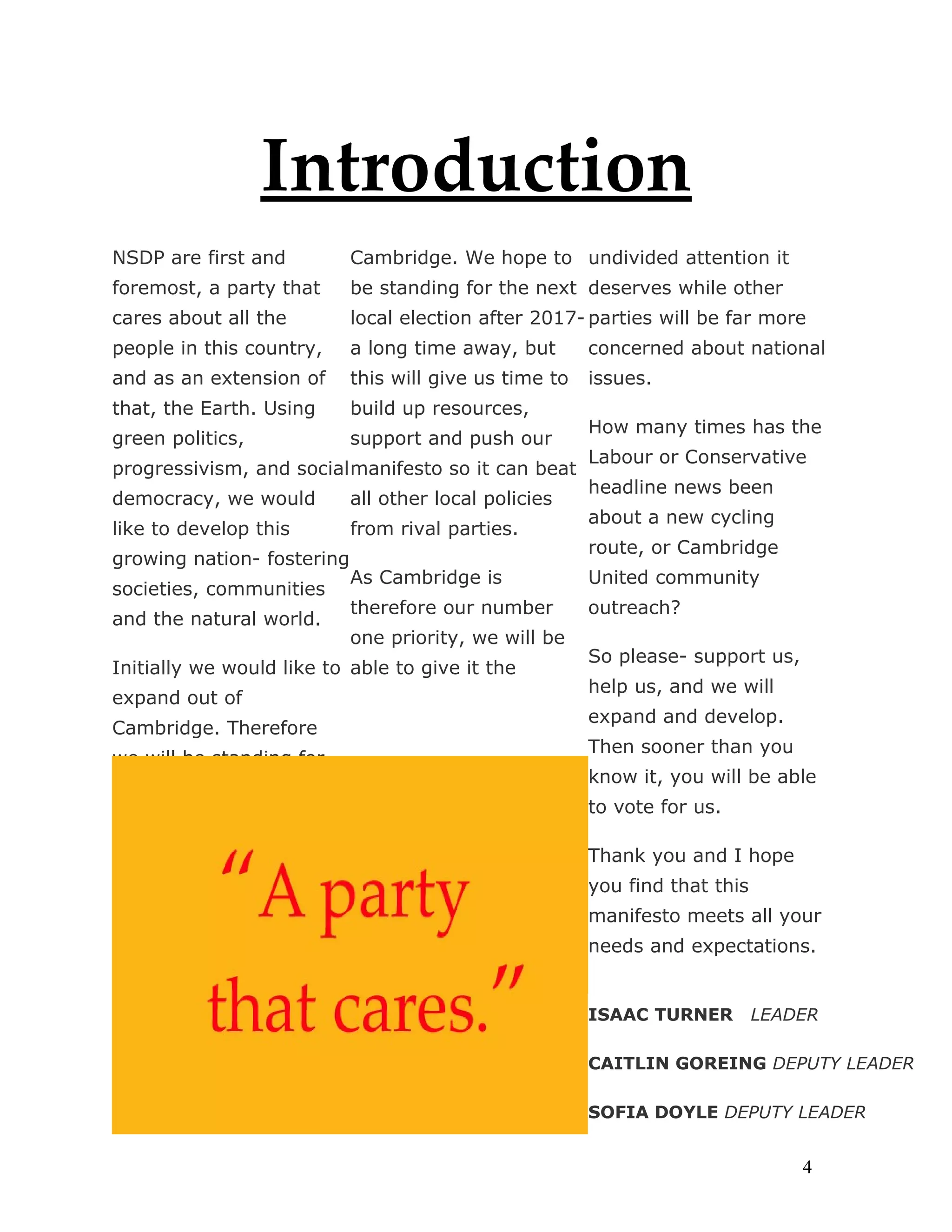 Introduction
NSDP are first and          Cambridge. We hope to undivided attention it
foremost, a party that      be standing for the next deserves while other
cares about all the         local election after 2017- parties will be far more
people in this country,     a long time away, but       concerned about national
and as an extension of      this will give us time to   issues.
that, the Earth. Using      build up resources,
                                                        How many times has the
green politics,             support and push our
                                                        Labour or Conservative
progressivism, and social manifesto so it can beat
                                                        headline news been
democracy, we would         all other local policies
                                                        about a new cycling
like to develop this        from rival parties.
                                                        route, or Cambridge
growing nation- fostering
                            As Cambridge is             United community
societies, communities
                            therefore our number        outreach?
and the natural world.
                            one priority, we will be
                                                        So please- support us,
Initially we would like to able to give it the
                                                        help us, and we will
expand out of
                                                        expand and develop.
Cambridge. Therefore
                                                        Then sooner than you
we will be standing for     our number
                                                        know it, you will be able
                                                        to vote for us.

                                                        Thank you and I hope
                                                        you find that this
                                                        manifesto meets all your
                                                        needs and expectations.


                                                        ISAAC TURNER         LEADER

                                                        CAITLIN GOREING DEPUTY LEADER

                                                        SOFIA DOYLE DEPUTY LEADER


                                                                                 4
 