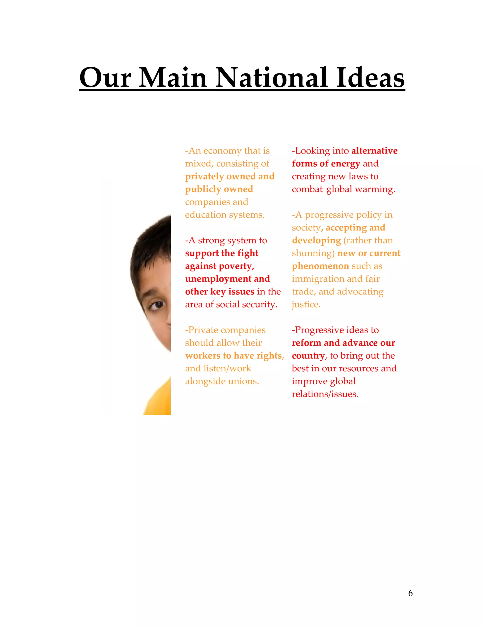 Our Main National Ideas

       -An economy that is        -Looking into alternative
       mixed, consisting of       forms of energy and
       privately owned and        creating new laws to
       publicly owned             combat global warming.
       companies and
       education systems.         -A progressive policy in
                                  society, accepting and
       -A strong system to        developing (rather than
       support the fight          shunning) new or current
       against poverty,           phenomenon such as
       unemployment and           immigration and fair
       other key issues in the    trade, and advocating
       area of social security.   justice.

       -Private companies         -Progressive ideas to
       should allow their         reform and advance our
       workers to have rights,    country, to bring out the
       and listen/work            best in our resources and
       alongside unions.          improve global
                                  relations/issues.




                                                              6
 