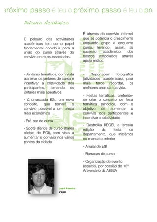 o próximo passo é teu o próximo passo é teu o próx
passo é teu
        Pelouro Académico

                                             É através do convívio informal




                                          o teu sucesso
        O pelouro das actividades            que se potencia o crescimento




                                          a tua marca

                                          o teu futuro
        académicas tem como papel            enquanto grupo e enquanto
        fundamental contribuir para a        curso, levando, assim, ao
        união do curso através do            sucesso    académico       dos
        convívio entre os associados.        nossos associados através




                  T
                                             apoio mútuo.


        - Jantares temáticos, com vista      -     Reportagem   fotográfica
        a animar os jantares de curso e      (atividades académicas)!, para
        incentivar a criatividade dos        mais tarde recordar, os
        participantes, tornando os           melhores anos da tua vida.
        jantares mais apelativos
                                             - Festas temáticas!, pretende-
        - Churrascada EGI!, um novo          se criar o conceito de festa
        conceito, que tornará o              temática periódica, com o
        convívio possível a um preço         objetivo    de      aumentar o
        mais económico                       convívio dos participantes e
                              lista
                                             incentivar a criatividade
        - Pré-bar de curso!
                                             - Destroika DEGEI!, a terceira
        - Spots diários de curso (bares      edição     da     festa    do
        oficiais de EGI), com vista a        departamento, que iniciámos
        aumentar o convívio nos vários       no mandato anterior
        pontos da cidade
                                             - Arraial de EGI!

                                             - Barracas de curso

                                             - Organização de evento
                                             especial, por ocasião do 15º
                                             Aniversário da AEGIA



                              José Pereira
                              Vogal




        10	
   	
  
 