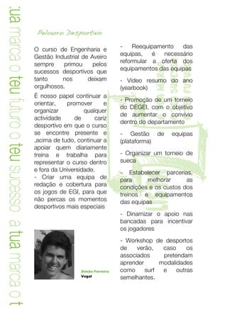 a tua marca o teu futuro o teu sucesso a tua marca o teu
                                                            Pelouro Desportivo
                                                                                              -    Reequipamento   das
                                                           O curso de Engenharia e
                                                           Gestão Industrial de Aveiro        equipas,   é   necessário
                                                                                              reformular a oferta dos




                                                                                                         o teu sucesso
                                                           sempre     primou     pelos




                                                                                                         a tua marca

                                                                                                         o teu futuro
                                                           sucessos desportivos que           equipamentos das equipas
                                                           tanto     nos       deixam         - Vídeo resumo do ano
                                                           orgulhosos.                        (yearbook)




                                                                             T
                                                           É nosso papel continuar a
                                                                                              - Promoção de um torneio
                                                           orientar,   promover       e
                                                                                              do DEGEI, com o objetivo
                                                           organizar          qualquer
                                                                                              de aumentar o convívio
                                                           actividade     de      cariz
                                                                                              dentro do departamento
                                                           desportivo em que o curso
                                                           se encontre presente e             - Gestão       de   equipas
                                                           ,acima de tudo, continuar a        (plataforma)
                                                           apoiar quem diariamente
                                                           treina e trabalha para             - Organizar um torneio de
                                                           representar o curso dentro         sueca
                                                           e fora da Universidade.
                                                           - Criar uma equipa de
                                                                                               lista
                                                                                              - Estabelecer parcerias,
                                                                                              para      melhorar     as
                                                           redação e cobertura para           condições e os custos dos
                                                           os jogos de EGI, para que          treinos e equipamentos
                                                           não percas os momentos             das equipas
                                                           desportivos mais especiais
                                                                                              - Dinamizar o apoio nas
                                                                                              bancadas para incentivar
                                                                                              os jogadores
                                                                                              - Workshop de desportos
                                                                                              de    verão,   caso     os
                                                                                              associados     pretendam
                                                                                              aprender      modalidades
                                                                             Simão Ferreira   como     surf  e    outras
                                                                             Vogal
                                                                                              semelhantes.




                                                             	
                                                        11	
  
 