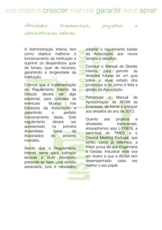 novos projetos crescer melhorar garantir servir aprend

        Atividades            transversais,         projetos            e
        administração interna




                                    o teu sucesso
        A Administração Interna tem        adaptar o regulamento basilar




                                    a tua marca

                                    o teu futuro
        como objetivo melhorar o           da Associação aos novos
        funcionamento da instituição e     tempos e desafios.
        suprimir os desperdícios quer
        de tempo, quer de recursos,        Concluir o Manual de Gestão
        garantindo a longevidade da        Interna, para permitir às




T       instituição.

        Cremos que a implementação
        do Regulamento Interno da
        Direção deverá ser algo
        essencial, para colmatar as
        eventuais




        apresentado
        Assembleia
        Associados
        mandato.
                      lacunas
        Estatutos da Associação e
        garantindo      o
        funcionamento desta. Este
        regulamento      deverá
                        na
                         Geral
                        do
                      lista
        Sendo que o Regulamento
                                    nos

                                perfeito

                                    ser
                               primeira




        Interno serve para colmatar
        lacunas a título provisório,
        pretende-se fazer uma revisão
                                     de
                               próximo




        estatutária, pois é necessário
                                           direções futuras ter um guia
                                           sobre o atual estado dos
                                           processos e de como é feita a
                                           gestão da Associação.

                                           Reformular o Manual de
                                           Apresentação da AEGIA às
                                           Empresas, de forma a adequar
                                           aos desafios do ano de 2013.

                                           Quanto
                                           atividades
                                                      aos   projetos     e
                                                             transversais,
                                           enquadramos aqui o ENEGI, a
                                           semi-final do TIMES e o
                                           Council Meeting Portugal, que
                                           serão, como já referimos, a
                                           maior prova de que Engenharia
                                           e Gestão Industrial está viva
                                           em Aveiro e que a AEGIA tem
                                           desempenhado
                                           melhor o seu papel.
                                                              cada    vez




        14	
   	
  
 