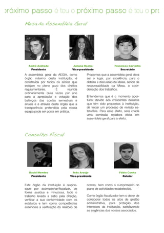 o próximo passo é teu o próximo passo é teu o próx
passo é teu
        Mesa da Assembleia Geral




          André Andrade                      Juliana Rocha                 Francisco Carvalho
            Presidente                      Vice-presidente                    Secretário

        A assembleia geral da AEGIA, como             Propomos que a assembleia geral deva
        órgão máximo desta instituição, é             ser o lugar, por excelência, para o
        constituída por todos os sócios que           debate e discussão de ideias, sendo da
        estejam no pleno gozo dos direitos            responsabilidade da Mesa, a coor-
        regulamentares.       É        reunida        denação dos trabalhos.
        ordinariamente duas vezes por ano
        para a apreciação e votação dos               Entendemos que é o momento opor-
        balanços das contas semestrais e              tuno, devido aos crescentes desafios
        anuais e é através deste órgão que a          que têm sido propostos à instituição,
        transparência pretendida pela nossa           de iniciar um processo de revisão es-
        equipa pode ser posta em prática.             tatutária. Para esse efeito, será criada
                                                      uma comissão redatora eleita em
                                                      assembleia geral para o efeito.




        Conselho Fiscal




           David Mendes                     Inês Araújo                       Fábio Cunha
            Presidente                    Vice-presidente                       Relator


        Este órgão da instituição é respon-           contas, bem como o cumprimento do
        sável por acompanhar/fiscalizar, de           plano de actividades estabelecido.
        forma assídua e minuciosa, todo !o
        trabalho levado a cabo pela direção,          Como órgão fiscalizador tem o dever de
        verificar a sua conformidade com os           corroborar todos os atos de gestão
        estatutos e tem como competências             administrativa, para proteção dos
        essenciais a verificação do relatório de      interesses da instituição, satisfazendo
                                                      as exigências dos nossos associados.




           	
                                                                              15	
  
 