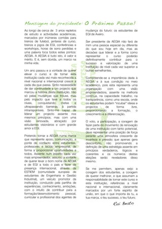 Mensagem do presidente: O Próximo Passo!
Ao longo de cerca de 3 anos repletos       mudança do futuro: os estudantes de
de estudo e actividades académicas,        EGI de Aveiro.
marcados por inúmeras corridas para
treinos de futebol, jantares de curso,     Ser presidente da AEGIA não fará de
treinos e jogos de EGI, conferências e     mim uma pessoa especial ou diferente
workshops, horas de sono perdidas e        do que sou hoje em dia, mas as
uma palavra toca todos estes pontos:       decisões que liderar e a forma como
AEGIA. A AEGIA é tudo isto, é valor e      representar      o     curso    poderão
mérito. E é, sem dúvida, um marco na       definitivamente contribuir para o




                               o teu sucesso
minha vida.                                sucesso e valorização de uma



                               a tua marca

                               o teu futuro
                                           instituição de nível cada vez superior a
Um ano passou e a vontade de querer        outras semelhantes.
elevar o curso e de tornar esta
instituição cada vez mais reconhecida a    Compreende-se a importância dada à
nível nacional e internacional cresce a    AEGIA e à sua condição no meio




T
cada dia que passa. Sinto necessidade
de dar continuidade a um projecto que
marcou a história desta instituição, não
só pelas mudanças que trouxe, mas
pelo impacto que teve a todos os
níveis,     conquistando     metas
ultrapassando barreiras, à partida
intransponíveis. Sinto-me capaz de
liderar um projecto assente nos
mesmos princípios, mas com uma
visão     renovada,    abraçado
estudantes visionários e com grande
amor a EGI.

Pretendo tornar a AEGIA numa marca
que represente apoio, comunicação, a
                  lista

ponte de contacto entre estudantes,
professores e tecido empresarial, de
forma a proporcionar oportunidades a
todos. Assente num espírito cada vez
mais empreendedor, assumo a vontade
                                       e




                                     por
                                           académico, pois esta representa uma
                                           organização     com       uma
                                           empreendedora, assente na melhoria




                                           crescimento e a diferenciação.
                                                                              visão

                                           contínua, na capacidade trabalho, na
                                           transparência, como uma escola, onde
                                           os estudantes podem “incubar” ideias e
                                           projectos
                                           proporcionando
                                                          de
                                                               a
                                                                  forma
                                                                    formação,


                                           O voto, a participação, a coragem de
                                                                               livre,




                                           fazer parte do movimento de renovação
                                           de uma instituição com tanto potencial,
                                           deve representar uma posição de força
                                           perante uma atmosfera crescente de
                                           incerteza e pressão que apenas gera
                                           desconforto, não promovendo a
                                           definição de uma estratégia assente em
                                           princípios verdadeiros, lógicos e
                                           coerentes e os números destas
                                           eleições serão reveladores disso
                                                                                   o




de querer levar o bom nome da AEGIA        mesmo.
e de EGI a todo o país e fazer da
presença internacional, através da         Se me permitem, apenas exijo a
ESTIEM (comunidade europeia de             coragem dos estudantes, a coragem
estudantes de Engenharia e Gestão          de querer melhorar, e que assumam a
Industrial), um veículo promotor da        responsabilidade de tornar este curso e
instituição, conduzido pela partilha de    esta instituição, referências a nível
experiências, conhecimento, ambições,      nacional e internacional, claramente
com o intuito de contribuir para a         marcados por um forte espírito de
formação/desenvolvimento        pessoal,   união, em que o que importa és tu, a
curricular e profissional dos agentes de   tua marca, o teu sucesso, o teu futuro.

                                                                 Rui Beato




   	
                                                                              3	
  
 
