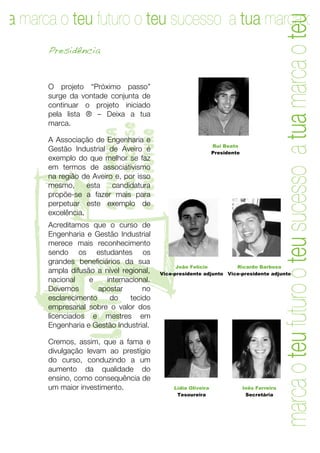ua marca o teu futuro o teu sucesso a tua marca o teu f
ua marca o teu futuro o teu sucesso a tua marca o
       Presidência


       O projeto “Próximo passo”
       surge da vontade conjunta de
       continuar o projeto iniciado
       pela lista ® – Deixa a tua
       marca.
                      o teu sucesso
                      a tua marca

                      o teu futuro
       A Associação de Engenharia e
                                                               Rui Beato
       Gestão Industrial de Aveiro é                           Presidente
       exemplo do que melhor se faz
       em termos de associativismo
T      na região de Aveiro e, por isso
       mesmo,      esta   candidatura
       propõe-se a fazer mais para
       perpetuar este exemplo de
       excelência.
       Acreditamos que o curso de
       Engenharia e Gestão Industrial
       merece mais reconhecimento
       sendo os estudantes os
       grandes beneficiários da sua
       ampla difusão a nível regional,
                                               João Felício         Ricardo Barbosa
                                         Vice-presidente adjunto Vice-presidente adjunto
       nacional    e    internacional.
                    lista


       Devemos        apostar      no
       esclarecimento    do    tecido
       empresarial sobre o valor dos
       licenciados e mestres em
       Engenharia e Gestão Industrial.

       Cremos, assim, que a fama e
       divulgação levam ao prestígio
       do curso, conduzindo a um
       aumento da qualidade do
       ensino, como consequência de
       um maior investimento.                 Lídia Oliveira                Inês Ferreira
                                               Tesoureira                    Secretária




       4	
   	
  
 