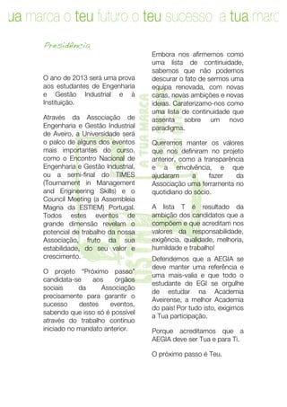 tua marca o teu futuro o teu sucesso a tua marca
      Presidência
                                        Embora nos afirmemos como
                                        uma lista de continuidade,
                                        sabemos que não podemos
      O ano de 2013 será uma prova      descurar o fato de sermos uma
      aos estudantes de Engenharia      equipa renovada, com novas




                                   o teu sucesso
      e Gestão Industrial e à           caras, novas ambições e novas




                                   a tua marca

                                   o teu futuro
      Instituição.                      ideias. Caraterizamo-nos como
                                        uma lista de continuidade que
      Através da Associação de          assenta sobre um novo
      Engenharia e Gestão Industrial    paradigma.




       T
      de Aveiro, a Universidade será
      o palco de alguns dos eventos
      mais importantes do curso,
      como o Encontro Nacional de
      Engenharia e Gestão Industrial,
      ou a semi-final do TIMES
      (Tournament in Management
      and Engineering Skills) e o
      Council Meeting (a Assembleia
      Magna da ESTIEM) Portugal.
      Todos estes eventos de
      grande dimensão revelam o
      potencial de trabalho da nossa
                        lista

      Associação, fruto da sua
      estabilidade, do seu valor e
      crescimento.

      O projeto “Próximo passo”
      candidata-se
      sociais     da
                      aos    órgãos
                         Associação
                                        Queremos manter os valores
                                        que nos definiram no projeto
                                        anterior, como a transparência
                                        e a envolvência, e que
                                        ajudaram     a     fazer

                                        quotidiano do sócio.

                                        A lista T é resultado da

                                        compõem e que acreditam nos
                                                                   da
                                        Associação uma ferramenta no



                                        ambição dos candidatos que a

                                        valores da responsabilidade,
                                        exigência, qualidade, melhoria,
                                        humildade e trabalho!
                                        Defendemos que a AEGIA se
                                        deve manter uma referência e
                                        uma mais-valia e que todo o
                                        estudante de EGI se orgulhe
                                        de estudar na Academia
      precisamente para garantir o
                                        Aveirense, a melhor Academia
      sucesso     destes    eventos,
                                        do país! Por tudo isto, exigimos
      sabendo que isso só é possível
                                        a Tua participação.
      através do trabalho contínuo
      iniciado no mandato anterior.     Porque acreditamos que a
                                        AEGIA deve ser Tua e para Ti.

                                        O próximo passo é Teu.




        	
                                                            5	
  
 