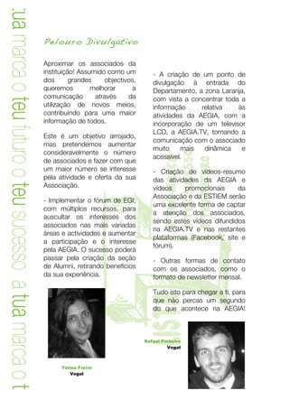 a tua marca o teu futuro o teu sucesso a tua marca o teu
                                                           Pelouro Divulgativo
                                                           	
  
                                                           Aproximar os associados da
                                                           instituição! Assumido como um         - A criação de um ponto de
                                                           dos       grandes    objectivos,      divulgação à entrada do
                                                           queremos         melhorar      a      Departamento, a zona Laranja,
                                                           comunicação       através    da       com vista a concentrar toda a
                                                           utilização de novos meios,            informação     relativa    às
                                                           contribuindo para uma maior           atividades da AEGIA, com a
                                                           informação de todos.                  incorporação de um televisor
                                                                                                 LCD, a AEGIA.TV, tornando a
                                                           Este é um objetivo arrojado,
                                                                                                 comunicação com o associado
                                                           mas pretendemos aumentar
                                                                                                 muito    mais   dinâmica    e
                                                           consideravelmente o número




                                                                                                   o teu sucesso
                                                                                                 acessível.

                                                                                                   a tua marca

                                                                                                   o teu futuro
                                                           de associados e fazer com que
                                                           um maior número se interesse          - Criação de vídeos-resumo
                                                           pela atividade e oferta da sua        das atividades da AEGIA e
                                                           Associação.                           vídeos    promocionais     da




                                                                         T
                                                           - Implementar o fórum de EGI,
                                                           com múltiplos recursos, para
                                                           auscultar os interesses dos
                                                           associados nas mais variadas
                                                           áreas e actividades e aumentar
                                                           a participação e o interesse
                                                           pela AEGIA. O sucesso poderá
                                                           passar pela criação da seção
                                                           de Alumni, retirando benefícios
                                                           da sua experiência.
                                                                                       lista     Associação e da ESTIEM serão
                                                                                                 uma excelente forma de captar
                                                                                                 a atenção dos associados,
                                                                                                 sendo estes vídeos difundidos
                                                                                                 na AEGIA.TV e nas restantes
                                                                                                 plataformas (Facebook, site e
                                                                                                 fórum).

                                                                                                 - Outras formas de contato
                                                                                                 com os associados, como o
                                                                                                 formato de newsletter mensal.

                                                                                                 Tudo isto para chegar a ti, para
                                                                                                 que não percas um segundo
                                                                                                 do que acontece na AEGIA!



                                                                                              Rafael Pinheiro
                                                                                                       Vogal



                                                                     Telma Freire
                                                                        Vogal




                                                              	
                                                               7	
  
 