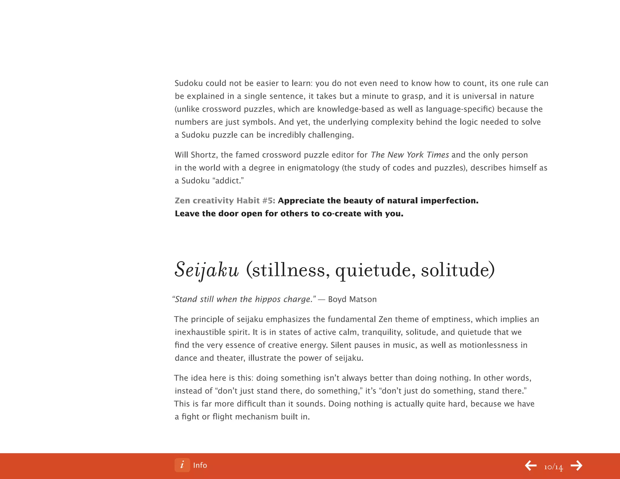Info 10/14
Sudoku could not be easier to learn: you do not even need to know how to count, its one rule can
be explained in a single sentence, it takes but a minute to grasp, and it is universal in nature
(unlike crossword puzzles, which are knowledge-based as well as language-specific) because the
numbers are just symbols. And yet, the underlying complexity behind the logic needed to solve
a Sudoku puzzle can be incredibly challenging.
Will Shortz, the famed crossword puzzle editor for The New York Times and the only person
in the world with a degree in enigmatology (the study of codes and puzzles), describes himself as
a Sudoku “addict.”
Zen creativity Habit #5: Appreciate the beauty of natural imperfection.
Leave the door open for others to co-create with you.
Seijaku (stillness, quietude, solitude)
“Stand still when the hippos charge.” — Boyd Matson
The principle of seijaku emphasizes the fundamental Zen theme of emptiness, which implies an
inexhaustible spirit. It is in states of active calm, tranquility, solitude, and quietude that we
find the very essence of creative energy. Silent pauses in music, as well as motionlessness in
dance and theater, illustrate the power of seijaku.
The idea here is this: doing something isn’t always better than doing nothing. In other words,
instead of “don’t just stand there, do something,” it’s “don’t just do something, stand there.”
This is far more difficult than it sounds. Doing nothing is actually quite hard, because we have
a fight or flight mechanism built in.
ChangeThis
No 78.02
 