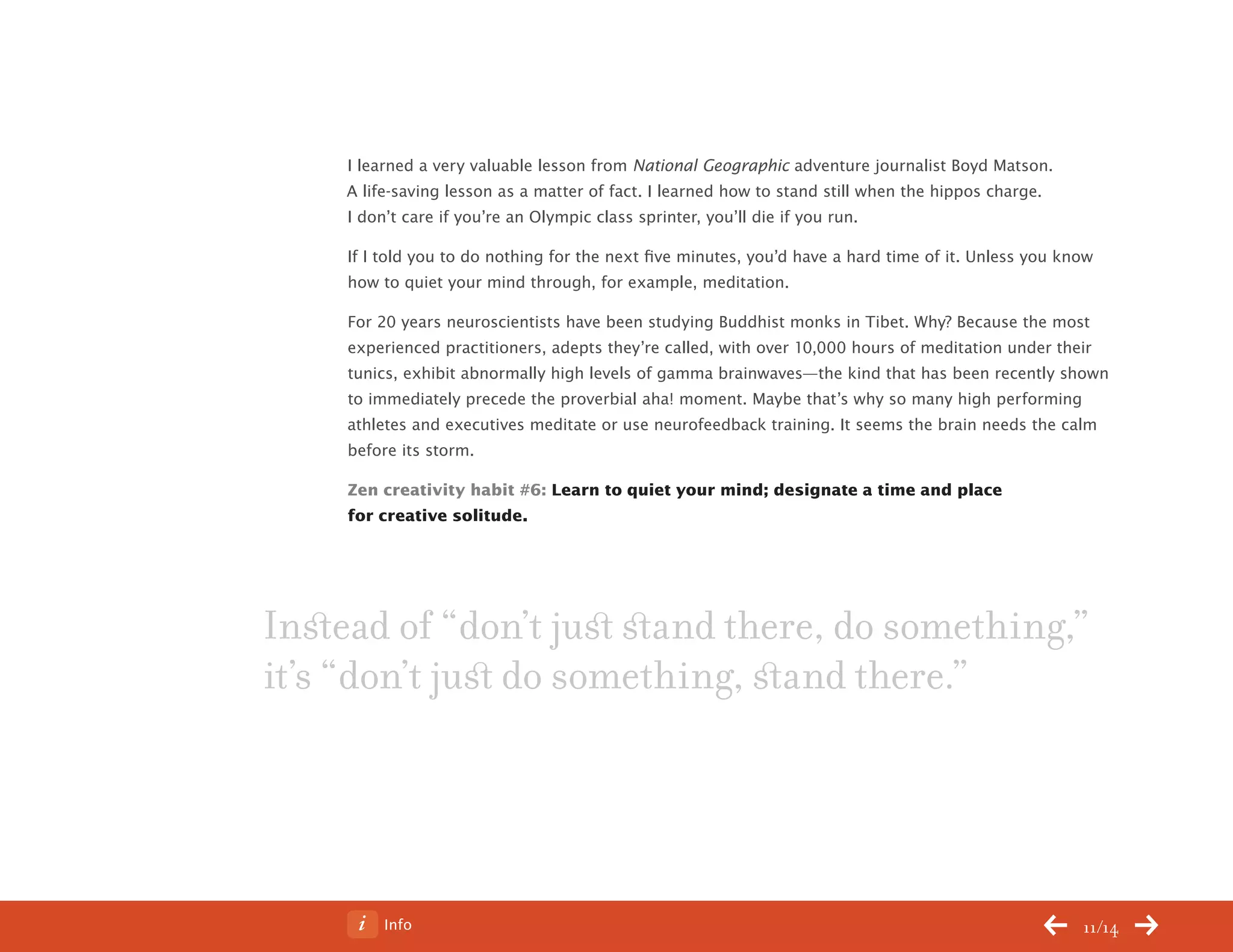 Info 11/14
I learned a very valuable lesson from National Geographic adventure journalist Boyd Matson.
A life-saving lesson as a matter of fact. I learned how to stand still when the hippos charge.
I don’t care if you’re an Olympic class sprinter, you’ll die if you run.
If I told you to do nothing for the next five minutes, you’d have a hard time of it. Unless you know
how to quiet your mind through, for example, meditation.
For 20 years neuroscientists have been studying Buddhist monks in Tibet. Why? Because the most
experienced practitioners, adepts they’re called, with over 10,000 hours of meditation under their
tunics, exhibit abnormally high levels of gamma brainwaves—the kind that has been recently shown
to immediately precede the proverbial aha! moment. Maybe that’s why so many high performing
athletes and executives meditate or use neurofeedback training. It seems the brain needs the calm
before its storm.
Zen creativity habit #6: Learn to quiet your mind; designate a time and place
for creative solitude.
Instead of “don’t just stand there, do something,”
it’s “don’t just do something, stand there.”
ChangeThis
No 78.02
 