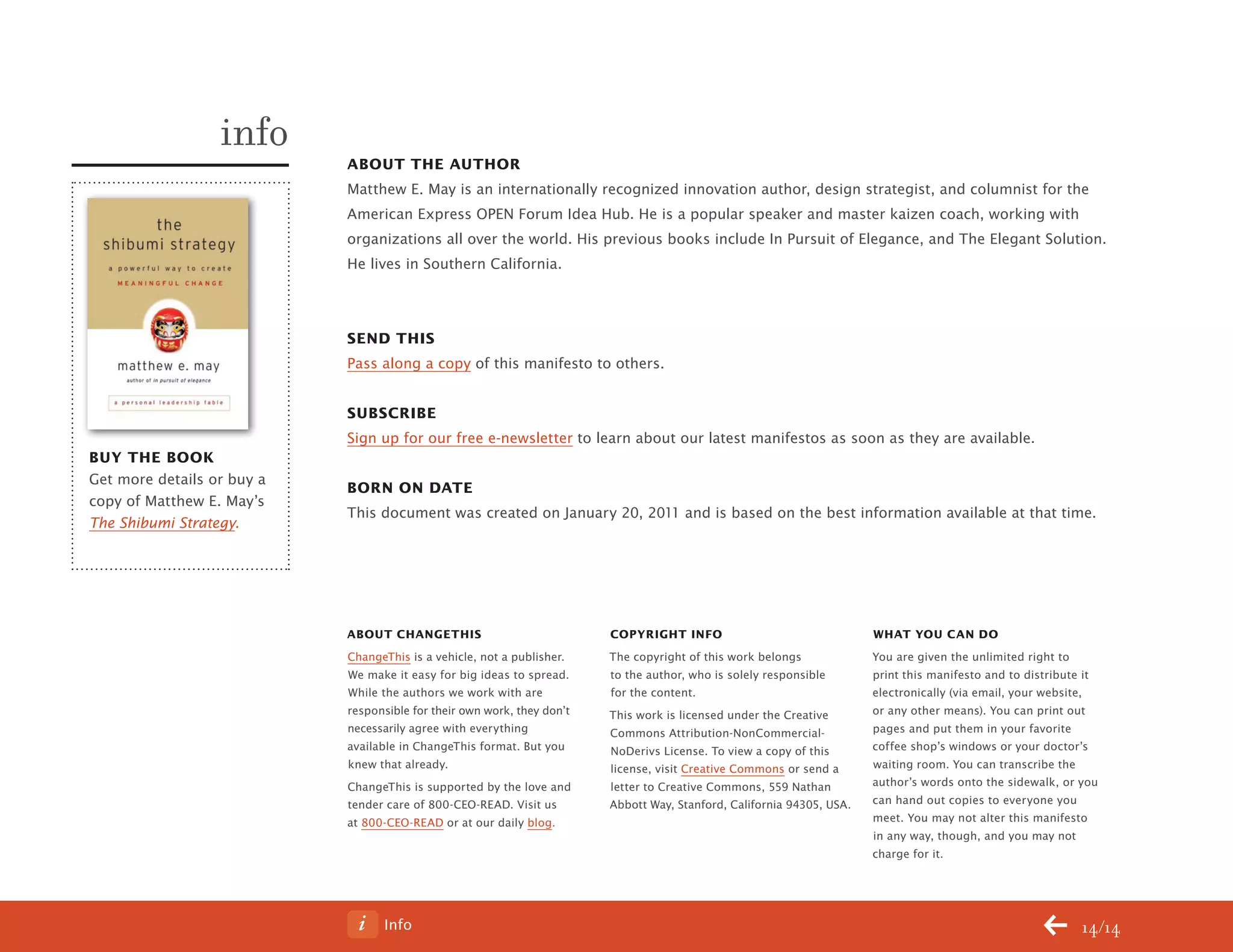 Info 14/14
About the Author
Matthew E. May is an internationally recognized innovation author, design strategist, and columnist for the
American Express OPEN Forum Idea Hub. He is a popular speaker and master kaizen coach, working with
organizations all over the world. His previous books include In Pursuit of Elegance, and The Elegant Solution.
He lives in Southern California.
send this
Pass along a copy of this manifesto to others.
Subscribe
Sign up for our free e-newsletter to learn about our latest manifestos as soon as they are available.
Born on date
This document was created on January 20, 2011 and is based on the best information available at that time.
info
buy the book
Get more details or buy a
copy of Matthew E. May’s
The Shibumi Strategy.
ABOUT CHANGETHIS
ChangeThis is a vehicle, not a publisher.
We make it easy for big ideas to spread.
While the authors we work with are
responsible for their own work, they don’t
necessarily agree with everything
available in ChangeThis format. But you
knew that already.
ChangeThis is supported by the love and
tender care of 800-CEO-READ. Visit us
at 800-CEO-READ or at our daily blog.
Copyright info
The copyright of this work belongs
to the author, who is solely responsible
for the content.
This work is licensed under the Creative
Commons Attribution-NonCommercial-
NoDerivs License. To view a copy of this
license, visit Creative Commons or send a
letter to Creative Commons, 559 Nathan
Abbott Way, Stanford, California 94305, USA.
WHAT YOU CAN DO
You are given the unlimited right to
print this manifesto and to distribute it
electronically (via email, your website,
or any other means). You can print out
pages and put them in your favorite
coffee shop’s windows or your doctor’s
waiting room. You can transcribe the
author’s words onto the sidewalk, or you
can hand out copies to everyone you
meet. You may not alter this manifesto
in any way, though, and you may not
charge for it.
ChangeThis
No 78.02
 