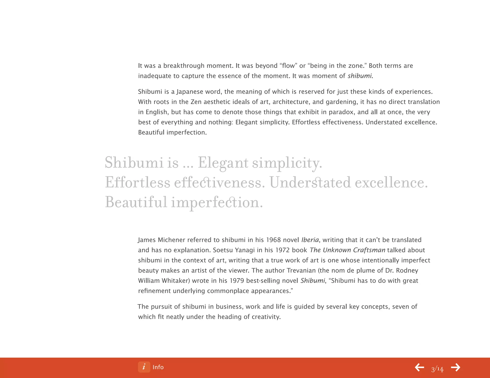 Info 3/14
It was a breakthrough moment. It was beyond “flow” or “being in the zone.” Both terms are
inadequate to capture the essence of the moment. It was moment of shibumi.
Shibumi is a Japanese word, the meaning of which is reserved for just these kinds of experiences.
With roots in the Zen aesthetic ideals of art, architecture, and gardening, it has no direct translation
in English, but has come to denote those things that exhibit in paradox, and all at once, the very
best of everything and nothing: Elegant simplicity. Effortless effectiveness. Understated excellence.
Beautiful imperfection.
James Michener referred to shibumi in his 1968 novel Iberia, writing that it can’t be translated
and has no explanation. Soetsu Yanagi in his 1972 book The Unknown Craftsman talked about
shibumi in the context of art, writing that a true work of art is one whose intentionally imperfect
beauty makes an artist of the viewer. The author Trevanian (the nom de plume of Dr. Rodney
William Whitaker) wrote in his 1979 best-selling novel Shibumi, “Shibumi has to do with great
refinement underlying commonplace appearances.”
The pursuit of shibumi in business, work and life is guided by several key concepts, seven of
which fit neatly under the heading of creativity.
Shibumi is ... Elegant simplicity.
Effortless effectiveness. Understated excellence.
Beautiful imperfection.
ChangeThis
No 78.02
 