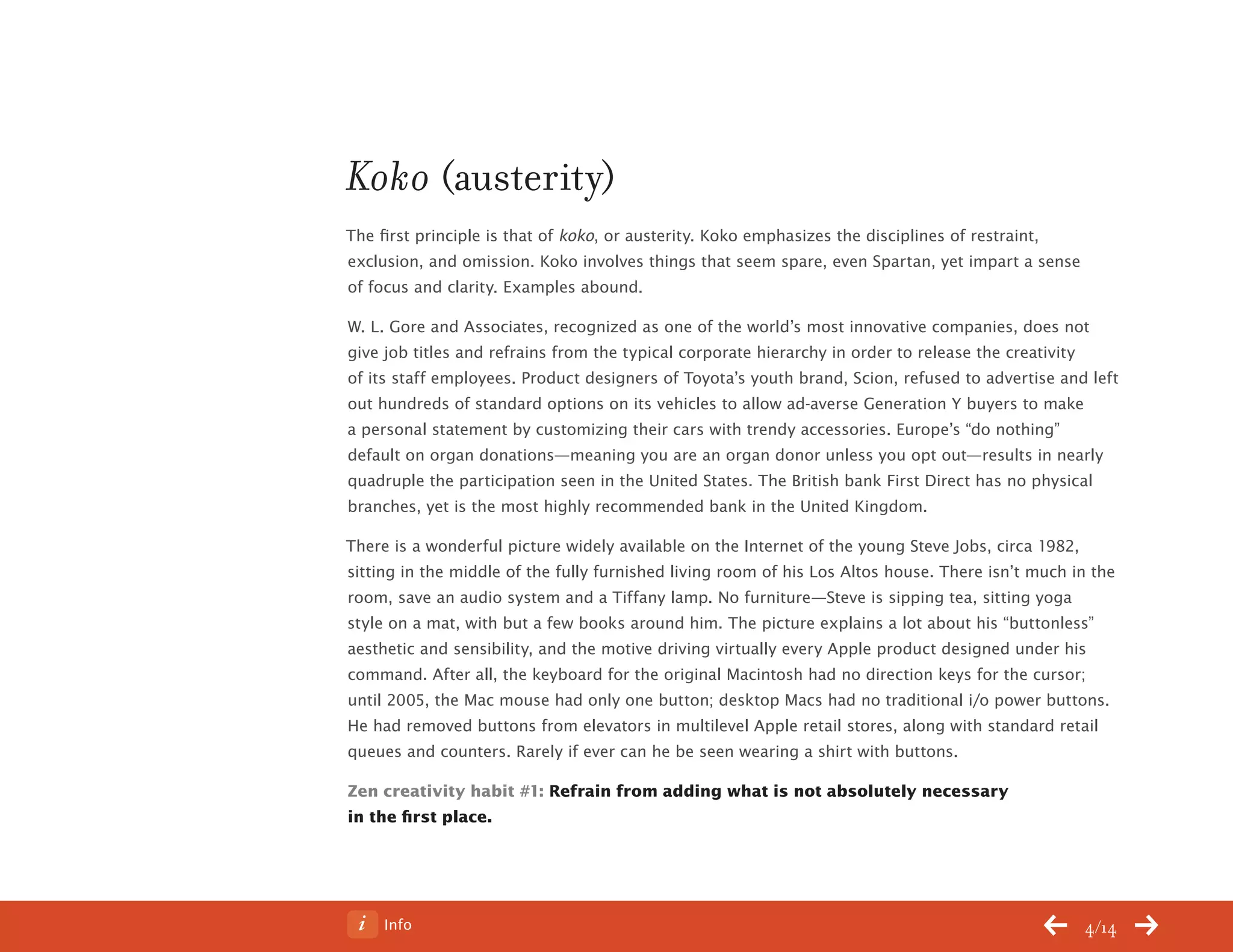Info 4/14
Koko (austerity)
The first principle is that of koko, or austerity. Koko emphasizes the disciplines of restraint,
exclusion, and omission. Koko involves things that seem spare, even Spartan, yet impart a sense
of focus and clarity. Examples abound.
W. L. Gore and Associates, recognized as one of the world’s most innovative companies, does not
give job titles and refrains from the typical corporate hierarchy in order to release the creativity
of its staff employees. Product designers of Toyota’s youth brand, Scion, refused to advertise and left
out hundreds of standard options on its vehicles to allow ad-averse Generation Y buyers to make
a personal statement by customizing their cars with trendy accessories. Europe’s “do nothing”
default on organ donations—meaning you are an organ donor unless you opt out—results in nearly
quadruple the participation seen in the United States. The British bank First Direct has no physical
branches, yet is the most highly recommended bank in the United Kingdom.
There is a wonderful picture widely available on the Internet of the young Steve Jobs, circa 1982,
sitting in the middle of the fully furnished living room of his Los Altos house. There isn’t much in the
room, save an audio system and a Tiffany lamp. No furniture—Steve is sipping tea, sitting yoga
style on a mat, with but a few books around him. The picture explains a lot about his “buttonless”
aesthetic and sensibility, and the motive driving virtually every Apple product designed under his
command. After all, the keyboard for the original Macintosh had no direction keys for the cursor;
until 2005, the Mac mouse had only one button; desktop Macs had no traditional i/o power buttons.
He had removed buttons from elevators in multilevel Apple retail stores, along with standard retail
queues and counters. Rarely if ever can he be seen wearing a shirt with buttons.
Zen creativity habit #1: Refrain from adding what is not absolutely necessary
in the first place.
ChangeThis
No 78.02
 