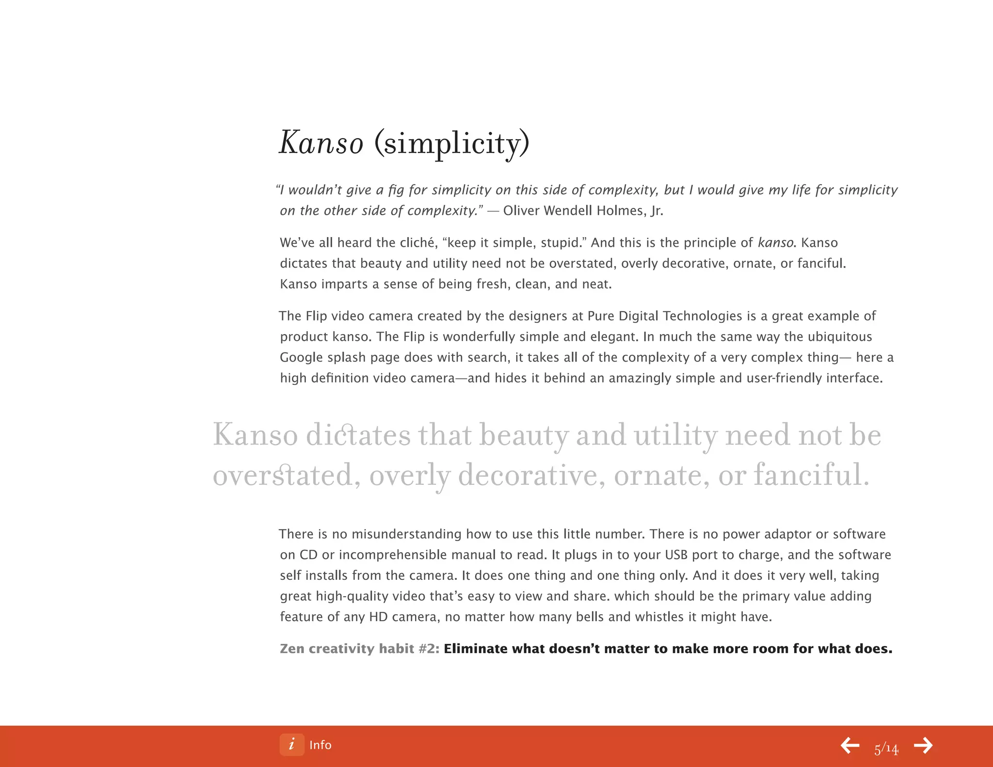 Info 5/14
Kanso (simplicity)
“I wouldn’t give a fig for simplicity on this side of complexity, but I would give my life for simplicity
on the other side of complexity.” — Oliver Wendell Holmes, Jr.
We’ve all heard the cliché, “keep it simple, stupid.” And this is the principle of kanso. Kanso
dictates that beauty and utility need not be overstated, overly decorative, ornate, or fanciful.
Kanso imparts a sense of being fresh, clean, and neat.
The Flip video camera created by the designers at Pure Digital Technologies is a great example of
product kanso. The Flip is wonderfully simple and elegant. In much the same way the ubiquitous
Google splash page does with search, it takes all of the complexity of a very complex thing— here a
high definition video camera—and hides it behind an amazingly simple and user-friendly interface.
There is no misunderstanding how to use this little number. There is no power adaptor or software
on CD or incomprehensible manual to read. It plugs in to your USB port to charge, and the software
self installs from the camera. It does one thing and one thing only. And it does it very well, taking
great high-quality video that’s easy to view and share. which should be the primary value adding
feature of any HD camera, no matter how many bells and whistles it might have.
Zen creativity habit #2: Eliminate what doesn’t matter to make more room for what does.
Kanso dictates that beauty and utility need not be
overstated, overly decorative, ornate, or fanciful.
ChangeThis
No 78.02
 