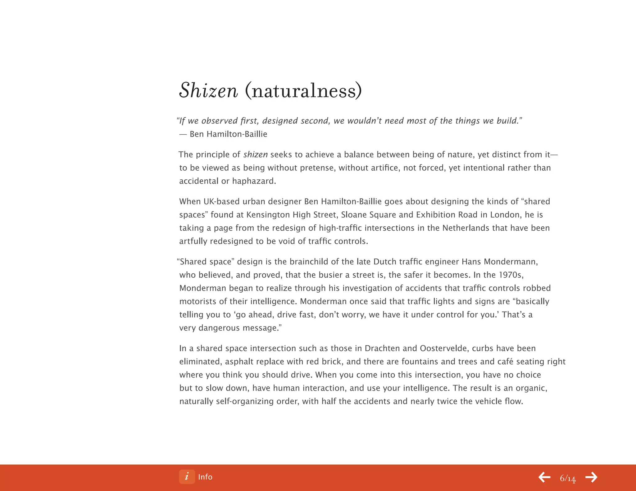Info 6/14
Shizen (naturalness)
“If we observed first, designed second, we wouldn’t need most of the things we build.”
— Ben Hamilton-Baillie
The principle of shizen seeks to achieve a balance between being of nature, yet distinct from it—
to be viewed as being without pretense, without artifice, not forced, yet intentional rather than
accidental or haphazard.
When UK-based urban designer Ben Hamilton-Baillie goes about designing the kinds of “shared
spaces” found at Kensington High Street, Sloane Square and Exhibition Road in London, he is
taking a page from the redesign of high-traffic intersections in the Netherlands that have been
artfully redesigned to be void of traffic controls.
“Shared space” design is the brainchild of the late Dutch traffic engineer Hans Mondermann,
who believed, and proved, that the busier a street is, the safer it becomes. In the 1970s,
Monderman began to realize through his investigation of accidents that traffic controls robbed
motorists of their intelligence. Monderman once said that traffic lights and signs are “basically
telling you to ‘go ahead, drive fast, don’t worry, we have it under control for you.’ That’s a
very dangerous message.”
In a shared space intersection such as those in Drachten and Oostervelde, curbs have been
eliminated, asphalt replace with red brick, and there are fountains and trees and café seating right
where you think you should drive. When you come into this intersection, you have no choice
but to slow down, have human interaction, and use your intelligence. The result is an organic,
naturally self-organizing order, with half the accidents and nearly twice the vehicle flow.
ChangeThis
No 78.02
 