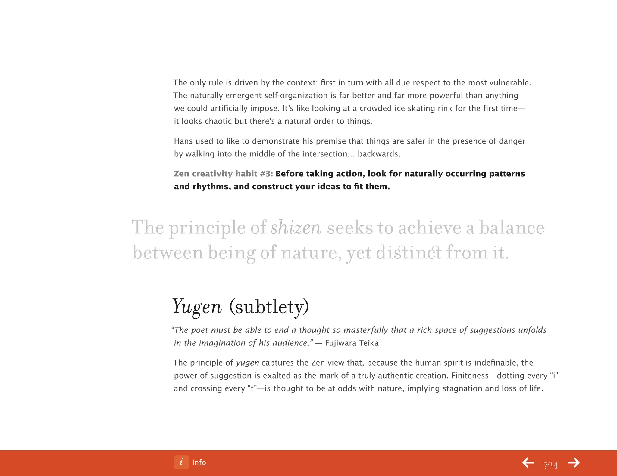 Info 7/14
The only rule is driven by the context: first in turn with all due respect to the most vulnerable.
The naturally emergent self-organization is far better and far more powerful than anything
we could artificially impose. It’s like looking at a crowded ice skating rink for the first time—
it looks chaotic but there’s a natural order to things.
Hans used to like to demonstrate his premise that things are safer in the presence of danger
by walking into the middle of the intersection… backwards.
Zen creativity habit #3: Before taking action, look for naturally occurring patterns
and rhythms, and construct your ideas to fit them.
Yugen (subtlety)
“The poet must be able to end a thought so masterfully that a rich space of suggestions unfolds
in the imagination of his audience.” — Fujiwara Teika
The principle of yugen captures the Zen view that, because the human spirit is indefinable, the
power of suggestion is exalted as the mark of a truly authentic creation. Finiteness—dotting every “i”
and crossing every “t”—is thought to be at odds with nature, implying stagnation and loss of life.
The principle of shizen seeks to achieve a balance
between being of nature, yet distinct from it.
ChangeThis
No 78.02
 