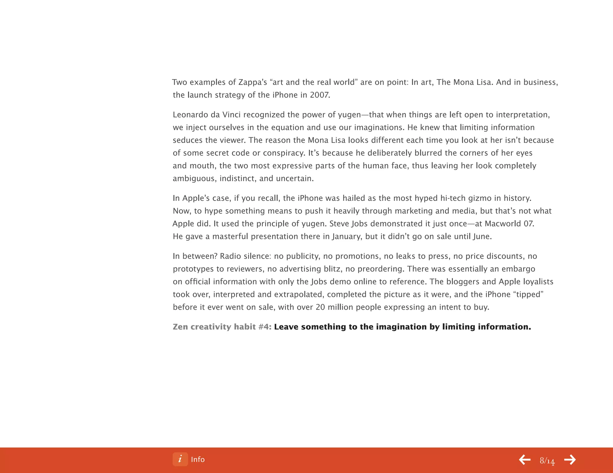 Info 8/14
Two examples of Zappa’s “art and the real world” are on point: In art, The Mona Lisa. And in business,
the launch strategy of the iPhone in 2007.
Leonardo da Vinci recognized the power of yugen—that when things are left open to interpretation,
we inject ourselves in the equation and use our imaginations. He knew that limiting information
seduces the viewer. The reason the Mona Lisa looks different each time you look at her isn’t because
of some secret code or conspiracy. It’s because he deliberately blurred the corners of her eyes
and mouth, the two most expressive parts of the human face, thus leaving her look completely
ambiguous, indistinct, and uncertain.
In Apple’s case, if you recall, the iPhone was hailed as the most hyped hi-tech gizmo in history.
Now, to hype something means to push it heavily through marketing and media, but that’s not what
Apple did. It used the principle of yugen. Steve Jobs demonstrated it just once—at Macworld 07.
He gave a masterful presentation there in January, but it didn’t go on sale until June.
In between? Radio silence: no publicity, no promotions, no leaks to press, no price discounts, no
prototypes to reviewers, no advertising blitz, no preordering. There was essentially an embargo
on official information with only the Jobs demo online to reference. The bloggers and Apple loyalists
took over, interpreted and extrapolated, completed the picture as it were, and the iPhone “tipped”
before it ever went on sale, with over 20 million people expressing an intent to buy.
Zen creativity habit #4: Leave something to the imagination by limiting information.
ChangeThis
No 78.02
 