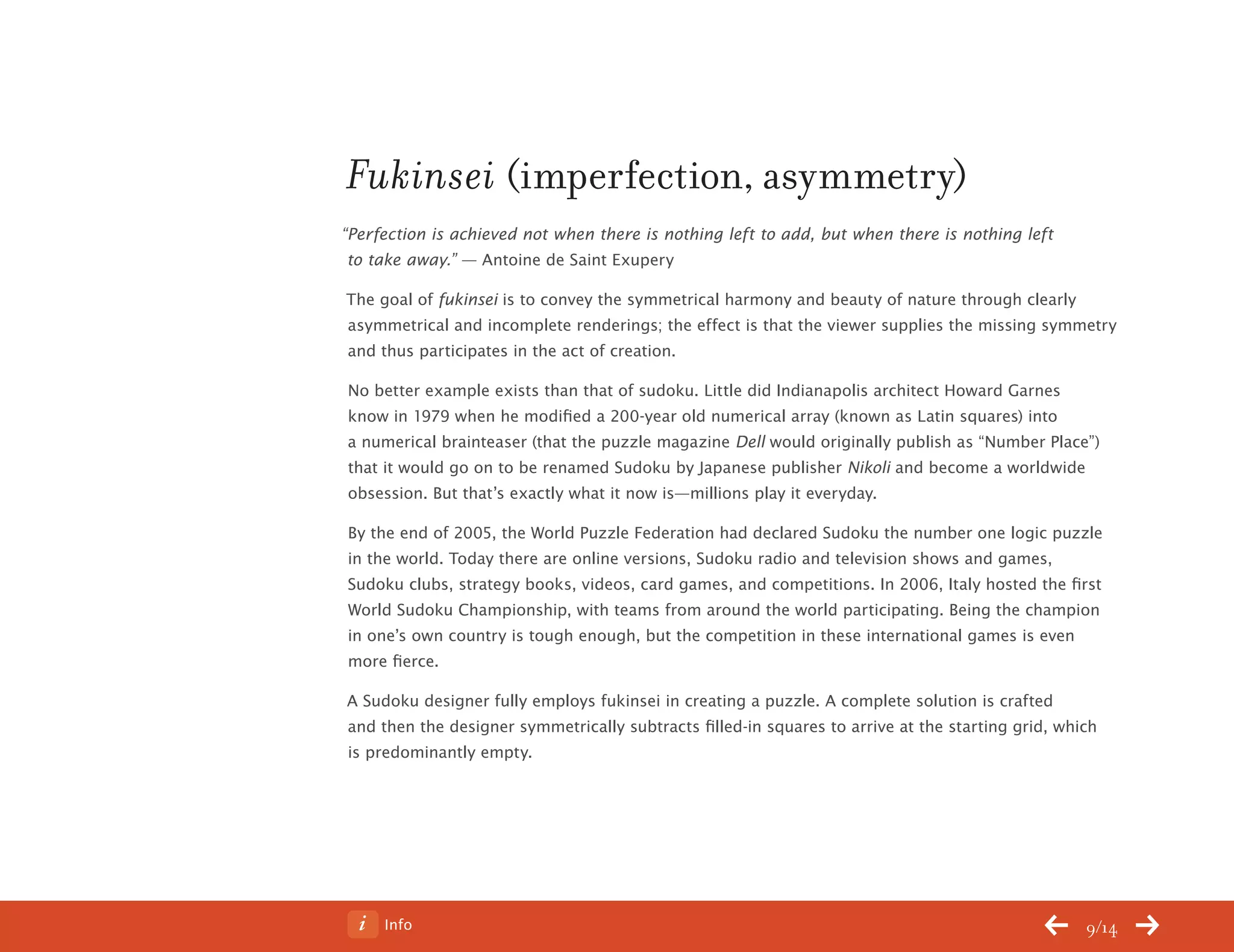 Info 9/14
Fukinsei (imperfection, asymmetry)
“Perfection is achieved not when there is nothing left to add, but when there is nothing left
to take away.” — Antoine de Saint Exupery
The goal of fukinsei is to convey the symmetrical harmony and beauty of nature through clearly
asymmetrical and incomplete renderings; the effect is that the viewer supplies the missing symmetry
and thus participates in the act of creation.
No better example exists than that of sudoku. Little did Indianapolis architect Howard Garnes
know in 1979 when he modified a 200-year old numerical array (known as Latin squares) into
a numerical brainteaser (that the puzzle magazine Dell would originally publish as “Number Place”)
that it would go on to be renamed Sudoku by Japanese publisher Nikoli and become a worldwide
obsession. But that’s exactly what it now is—millions play it everyday.
By the end of 2005, the World Puzzle Federation had declared Sudoku the number one logic puzzle
in the world. Today there are online versions, Sudoku radio and television shows and games,
Sudoku clubs, strategy books, videos, card games, and competitions. In 2006, Italy hosted the first
World Sudoku Championship, with teams from around the world participating. Being the champion
in one’s own country is tough enough, but the competition in these international games is even
more fierce.
A Sudoku designer fully employs fukinsei in creating a puzzle. A complete solution is crafted
and then the designer symmetrically subtracts filled-in squares to arrive at the starting grid, which
is predominantly empty.
ChangeThis
No 78.02
 