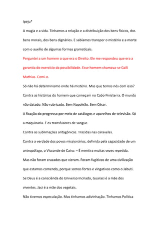 Ipeju*

A magia e a vida. Tínhamos a relação e a distribuição dos bens físicos, dos

bens morais, dos bens dignários. E sabíamos transpor o mistério e a morte

com o auxílio de algumas formas gramaticais.

Perguntei a um homem o que era o Direito. Ele me respondeu que era a

garantia do exercício da possibilidade. Esse homem chamava-se Galli

Mathias. Comi-o.

Só não há determinismo onde há mistério. Mas que temos nós com isso?

Contra as histórias do homem que começam no Cabo Finisterra. O mundo

não datado. Não rubricado. Sem Napoleão. Sem César.

A fixação do progresso por meio de catálogos e aparelhos de televisão. Só

a maquinaria. E os transfusores de sangue.

Contra as sublimações antagônicas. Trazidas nas caravelas.

Contra a verdade dos povos missionários, definida pela sagacidade de um

antropófago, o Visconde de Cairu: – É mentira muitas vezes repetida.

Mas não foram cruzados que vieram. Foram fugitivos de uma civilização

que estamos comendo, porque somos fortes e vingativos como o Jabuti.

Se Deus é a consciênda do Universo Incriado, Guaraci é a mãe dos

viventes. Jaci é a mãe dos vegetais.

Não tivemos especulação. Mas tínhamos adivinhação. Tínhamos Política
 