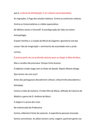 que é a ciência da distribuição. E um sistema social-planetário.

As migrações. A fuga dos estados tediosos. Contra as escleroses urbanas.

Contra os Conservatórios e o tédio especulativo.

De William James e Voronoff. A transfiguração do Tabu em totem.

Antropofagia.

O pater famílias e a criação da Moral da Cegonha: Ignorância real das

coisas+ fala de imaginação + sentimento de autoridade ante a prole

curiosa.

É preciso partir de um profundo ateísmo para se chegar à idéia de Deus.

Mas a caraíba não precisava. Porque tinha Guaraci.

O objetivo criado reage com os Anjos da Queda. Depois Moisés divaga.

Que temos nós com isso?

Antes dos portugueses descobrirem o Brasil, o Brasil tinha descoberto a

felicidade.

Contra o índio de tocheiro. O índio filho de Maria, afilhado de Catarina de

Médicis e genro de D. Antônio de Mariz.

A alegria é a prova dos nove.

No matriarcado de Pindorama.

Contra a Memória fonte do costume. A experiência pessoal renovada.

Somos concretistas. As idéias tomam conta, reagem, queimam gente nas
 