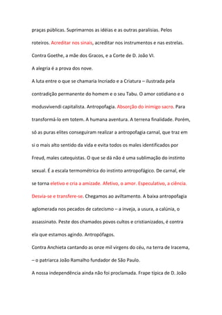 praças públicas. Suprimarnos as idéias e as outras paralisias. Pelos

roteiros. Acreditar nos sinais, acreditar nos instrumentos e nas estrelas.

Contra Goethe, a mãe dos Gracos, e a Corte de D. João VI.

A alegria é a prova dos nove.

A luta entre o que se chamaria Incriado e a Criatura – ilustrada pela

contradição permanente do homem e o seu Tabu. O amor cotidiano e o

modusvivendi capitalista. Antropofagia. Absorção do inimigo sacro. Para

transformá-lo em totem. A humana aventura. A terrena finalidade. Porém,

só as puras elites conseguiram realizar a antropofagia carnal, que traz em

si o mais alto sentido da vida e evita todos os males identificados por

Freud, males catequistas. O que se dá não é uma sublimação do instinto

sexual. É a escala termométrica do instinto antropofágico. De carnal, ele

se torna eletivo e cria a amizade. Afetivo, o amor. Especulativo, a ciência.

Desvia-se e transfere-se. Chegamos ao aviltamento. A baixa antropofagia

aglomerada nos pecados de catecismo – a inveja, a usura, a calúnia, o

assassinato. Peste dos chamados povos cultos e cristianizados, é contra

ela que estamos agindo. Antropófagos.

Contra Anchieta cantando as onze mil virgens do céu, na terra de Iracema,

– o patriarca João Ramalho fundador de São Paulo.

A nossa independência ainda não foi proclamada. Frape típica de D. João
 