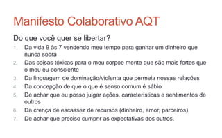Manifesto Colaborativo AQT
Do que você quer se libertar?
1. Da vida 9 às 7 vendendo meu tempo para ganhar um dinheiro que
nunca sobra
2. Das coisas tóxicas para o meu corpoe mente que são mais fortes que
o meu eu-consciente
3. Da linguagem de dominação/violenta que permeia nossas relações
4. Da concepção de que o que é senso comum é sábio
5. De achar que eu posso julgar ações, características e sentimentos de
outros
6. Da crença de escassez de recursos (dinheiro, amor, parceiros)
7. De achar que preciso cumprir as expectativas dos outros.
 