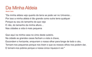 Da Minha Aldeia
AlbertoCaeiro
"Da minha aldeia vejo quanto da terra se pode ver no Universo...
Por isso a minha aldeia é tão grande como outra terra qualquer
Porque eu sou do tamanho do que vejo
E não, do tamanho da minha altura…
Nas cidades a vida é mais pequena
Que aqui na minha casa no cimo deste outeiro.
Na cidade as grandes casas fecham a vista à chave,
Escondem o horizonte, empurram o nosso olhar para longe de todo o céu,
Tornam-nos pequenos porque nos tiram o que os nossos olhos nos podem dar,
E tornam-nos pobres porque a nossa única riqueza é ver."
 