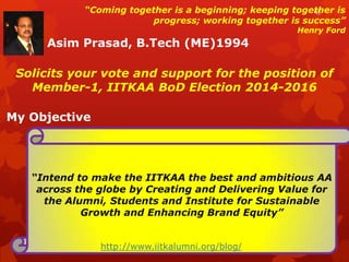 “Coming together is a beginning; keeping together is
progress; working together is success”

Henry Ford

Asim Prasad, B.Tech (ME)1994
Solicits your vote and support for the position of
Member-1, IITKAA BoD Election 2014-2016
My Objective

“Intend to make the IITKAA the best and ambitious AA
across the globe by Creating and Delivering Value for
the Alumni, Students and Institute for Sustainable
Growth and Enhancing Brand Equity”
http://www.iitkalumni.org/blog/

 