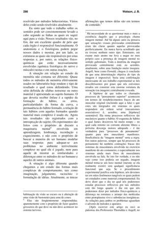 298 Watson, J. B.
resolvido por métodos behavioristas. Vários
deles estão sendo resolvidos atualmente.
Eu sinto que todo o trabalho sobre os
sentidos pode ser consistentemente levado a
cabo segundo as linhas as quais eu sugeri
aqui para a visão. Nossos resultados vão, no
fim, dar um excelente quadro de pelo que
cada órgão é responsável funcionalmente. O
anatomista e o fisiologista podem pegar
nossos dados e mostrar, por um lado, as
estruturas as quais são responsáveis por estas
respostas e, por outro, as relações físico-
químicas que estão necessariamente
envolvidas (química fisiológica do nervo e
músculo) nestas e em outras reações.
A situação em relação ao estudo da
memória não costuma ser diferente. Quase
todos os métodos de memória efetivamente
usados no laboratório hoje rendem o tipo de
resultado o qual estou defendendo. Uma
série definida de sílabas nonsense ou outro
material é apresentado ao sujeito humano. O
que deveria receber ênfase é a rapidez da
formação do hábito, os erros,
particularidades da forma da curva, a
permanência do hábito formado, a relação de
tais hábitos com aqueles formados quando
material mais complexo é usado etc. Agora
tais resultados são registrados com a
introspecção do sujeito. Os experimentos são
feitos com o propósito de discutir a
maquinaria mental6
envolvida em
aprendizagem, lembrança, recordação e
esquecimento, e não com o propósito de
buscar a maneira do ser humano modelar
suas respostas para adequar-se aos
problemas no ambiente terrivelmente
complexo no qual ele é jogado, nem para
aquele de mostrar as similaridades e
diferenças entre os métodos do ser humano e
aqueles de outros animais.
A situação é algo diferente quando
chegamos a um estudo das formas mais
complexas de comportamento, tais como
imaginação, julgamento, raciocínio e
formulação de idéias. Atualmente, as únicas
habituação da visão ao escuro ou à alteração de
uma visão de bastonetes para uma de cones.
6
Elas são freqüentemente empreendidas,
aparentemente com o propósito de fazer quadros
grosseiros do que deve ou não deve acontecer no
sistema nervoso.
afirmações que temos delas são em termos
de conteúdo.7
7
Há necessidade de se questionar mais e mais a
existência daquilo que a psicologia chama
imagem mental. Até há alguns anos eu pensava
que sensações visuais provocadas centralmente
eram tão claras quanto aquelas provocadas
perifericamente. Eu nunca havia acreditado que
eu tivesse nenhum outro tipo. Entretanto, um
exame mais atento me leva a negar no meu
próprio caso a presença de imagem mental no
sentido galtoniano. Toda a doutrina da imagem
provocada centralmente está, eu acredito,
atualmente, sobre uma fundação muito insegura.
Angell, bem como Fernald, chegou à conclusão
de que uma determinação objetiva do tipo da
imagem é impossível. Seria uma confirmação
interessante do seu trabalho experimental se nós
descobríssemos por graus que nós estivemos
errados em construir esta enorme estrutura da
sensação (ou imagem) centralmente evocada.
A hipótese de que todos os chamados
processos de “pensamento superior” acontecem
em termos de restabelecimentos fracos do ato
muscular original (incluindo aqui a fala) e que
estes são integrados em sistemas os quais
respondem em ordem serial (mecanismos
associativos) é, acredito, uma [hipótese]
sustentável. Ela torna processos reflexivos tão
mecânicos quanto o hábito. O esquema de hábito
o qual James descreveu há muito tempo – no
qual cada retorno ou corrente aferente libera a
próxima descarga motora adequada – é tão
verdadeira para “processos de pensamento”
quanto para atos musculares manifestos.
Insuficiência da “imagem mental” seria a regra.
Em outras palavras, sempre que há processos de
pensamento há também contrações fracas dos
sistemas da musculatura envolvida no exercício
manifesto do ato costumeiro, e especialmente nos
sistemas ainda mais finos de musculatura
envolvida na fala. Se isto for verdade, e eu não
vejo como isso poderia ser negado, imagem
mental torna-se um luxo mental (mesmo se ela
realmente existir) sem qualquer significância
funcional que seja. Se o procedimento
experimental justifica esta hipótese, nós devemos
ter em mãos fenômenos tangíveis os quais podem
ser estudados como material comportamental. Eu
devo dizer que o dia no qual nós poderemos
estudar processos reflexivos por tais métodos
está tão longe quanto o dia em que nós
poderemos dizer por métodos físico-químicos a
diferença na estrutura e arranjo das moléculas
entre protoplasma vivo e substâncias inorgânicas.
As soluções para ambos os problemas aguardam
o advento de métodos e aparatos.
[Após escrever este artigo eu ouvi as
palestras dos Professores Thorndike e Angell, no
 