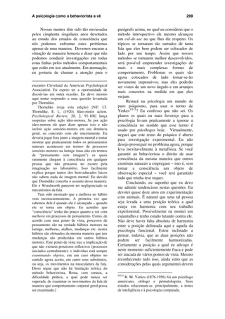 A psicologia como o behaviorista a vê 299
Nossas mentes têm sido tão enviesadas
pelos cinqüenta singulares anos devotados
ao estudo dos estados de consciência que
nós podemos enfrentar estes problemas
apenas de uma maneira. Devemos encarar a
situação de maneira honesta e dizer que não
podemos conduzir investigações em todas
estas linhas pelos métodos comportamentais
que estão em uso atualmente. Em atenuação,
eu gostaria de chamar a atenção para o
encontro Cleveland da American Psychological
Association. Eu espero ter a oportunidade de
discuti-las em outra ocasião. Eu devo mesmo
aqui tentar responder a uma questão levantada
por Thorndike.
Thorndike (veja esta edição) [NT: Cf.
Thorndike, E. L. (1920). Ideo-motor action.
Psychological Review, 20, 2, 91-106] lança
suspeitas sobre ação ideo-motora. Se por ação
ideo-motora ele quer dizer apenas isso e não
incluir ação sensório-motora em sua denúncia
geral, eu concordo com ele sinceramente. Eu
deveria jogar fora junto a imagem mental e tentar
mostrar que praticamente todos os pensamentos
naturais acontecem em termos de processos
sensório-motores na laringe (mas não em termos
de “pensamento sem imagem”) os quais
raramente chegam à consciência em qualquer
pessoa que não procurou no escuro pela
imaginação no laboratório. Isso facilmente
explica porque tantos dos bem-educados laicos
não sabem nada de imagem mental. Eu duvido
que Thorndike conceba o assunto dessa maneira.
Ele e Woodworth parecem ter negligenciado os
mecanismos da fala.
Tem sido mostrado que a melhora no hábito
vem inconscientemente. A primeira vez que
sabemos dele é quando ele é alcançado – quando
ele se torna um objeto. Eu acredito que
“consciência” tenha tão pouco quanto a ver com
melhora em processos de pensamento. Como, de
acordo com meu ponto de vista, processos de
pensamento são na verdade hábitos motores na
laringe, melhoras, atalhos, mudanças etc. nestes
hábitos são efetuados da mesma maneira que tais
mudanças são produzidas em outros hábitos
motores. Este ponto de vista traz a implicação de
que não existem processos reflexivos (processos
iniciados centralmente): o indivíduo está sempre
examinando objetos, em um caso objetos no
sentido agora aceito, em outro seus substitutos,
ou seja, os movimentos na musculatura da fala.
Disso segue que não há limitação teórica do
método behaviorista. Resta, com certeza, a
dificuldade prática, a qual pode nunca ser
superada, de examinar os movimentos da fala de
maneira que comportamento corporal geral possa
ser examinado.]
parágrafo acima, no qual eu considerei que o
método introspectivo ele mesmo alcançou
um cul-de-sac no que lhes diz respeito. Os
tópicos se tornaram tão surrados de tanta
lida que eles bem podem ser colocados de
lado por um tempo. Assim que nossos
métodos se tornarem melhor desenvolvidos,
será possível empreender investigações de
mais e mais complexas formas de
comportamento. Problemas os quais são
agora colocados de lado tornar-se-ão
novamente imperativos, mas eles poderão
ser vistos de um novo ângulo e em arranjos
mais concretos na medida em que eles
surjam.
Restará na psicologia um mundo de
puro psiquismo, para usar o termo de
YerkesNT15
? Eu confesso que não sei. Os
planos os quais eu mais favoreço para a
psicologia levam praticamente a ignorar a
consciência no sentido que esse termo é
usado por psicólogos hoje. Virtualmente,
neguei que este reino do psíquico é aberto
para investigação experimental. Eu não
desejo prosseguir no problema agora, porque
leva inevitavelmente à metafísica. Se você
garantir ao behaviorista o direito de usar
consciência da mesma maneira que outros
cientistas naturais a empregam – isto é, sem
tornar a consciência um objeto de
observação especial – você terá garantido
tudo que minha tese requer.
Concluindo, eu suponho que eu devo
me admitir tendencioso nestas questões. Eu
devotei quase doze anos em experimentação
com animais. É natural que uma tal pessoa
seja levada a uma posição teórica a qual
esteja em harmonia com seu trabalho
experimental. Possivelmente eu montei um
espantalho e tenho estado lutando contra ele.
Não deve haver falta absoluta de harmonia
entre a posição delineada aqui e aquela da
psicologia funcional. Estou inclinado a
pensar, todavia, que as duas posições não
podem ser facilmente harmonizadas.
Certamente a posição a qual eu advogo é
neste momento suficientemente fraca e pode
ser atacada de vários pontos de vista. Mesmo
reconhecendo tudo isso, ainda sinto que as
considerações pelas quais argumentei devem
NT15
R. M. Yerkes (1876-1956) foi um psicólogo
americano, etólogo e primatologista. Seus
estudos relacionam-se, principalmente, a testes
de inteligência e à psicologia comparada.
 