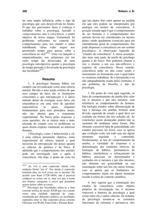 300 Watson, J. B.
ter uma ampla influência sobre o tipo de
psicologia que será desenvolvida no futuro.
O que nós precisamos fazer é começar a
trabalhar sobre a psicologia, fazendo o
comportamento, não a consciência, o ponto
objetivo de nosso ataque. Certamente há
problemas suficientes no controle do
comportamento para nos manter a todos
trabalhando várias vidas sequer nos
permitindo tempo para pensar sobre a
consciência an sichNT16
. Uma vez lançado o
empreendimento, nos acharemos em um
curto tempo tão divorciados de uma
psicologia introspectiva quanto a psicologia
do tempo presente é divorciada da psicologia
das faculdadesNT17
.
Resumo
1. A psicologia humana falhou em
cumprir sua reivindicação como uma ciência
natural. Devido a uma noção errônea de que
seus campos de fatos são os fenômenos
conscientes e que introspecção é o único
método direto de averiguar esses fatos, ela
emaranhou-se em uma série de questões
especulativas as quais, enquanto
fundamentais para seus princípios atuais,
não são abertas para o tratamento
experimental. Na busca pelas respostas a
essas questões, ela se tornou mais e mais
afastada do contato com os problemas os
quais dizem respeito vitalmente ao interesse
humano.
2.Psicologia, como o behaviorista a vê,
é uma ciência puramente objetiva, ramo
experimental da ciência natural a qual
necessita da introspecção tão pouco quanto
as ciências da química e da física. É
admitido que o comportamento dos animais
pode ser investigado sem o apelo à
consciência. Até hoje, o ponto de vista foi
NT16
An sich é uma expressão alemã, com
tradução literal "em si". Faz alusão à expressão
kantiana ding an sich (coisa em si mesma). De
acordo com Kant (1728-1804), não é possível
conhecer as coisas em si, uma vez que a razão
nos fornece categorias a priori que permitem
nossos juízos sobre as coisas.
NT17
Psicologia das Faculdades refere-se a uma
corrente teórica do século XVIII que via a mente
como uma entidade separada do corpo,
constituída por diferentes poderes ou faculdades
separados entre si. São expoentes dessa corrente
Christian von Wolff, Franz Gall e Thomas Reid.
que tais dados têm valor apenas na medida
em que eles podem ser interpretados por
analogia em termos de consciência. A
posição tomada aqui é que o comportamento
do ser humano e o comportamento dos
animais devem ser considerados no mesmo
plano; sendo igualmente essenciais para um
entendimento geral do comportamento. Ela
pode dispensar a consciência em um sentido
psicológico. A observação separada de
“estados da consciência” é, nessa assunção,
não mais uma parte da tarefa do psicólogo
quanto é do físico. Nós podemos chamar a
isto o retorno a um uso não-reflexivo e
ingênuo de consciência. Nesse sentido,
consciência pode ser dita como sendo o
instrumento ou ferramenta com o qual todos
os cientistas trabalham. Se a ferramenta é ou
não adequadamente usada pelos cientistas, é
um problema da filosofia e não da
psicologia.
3. Do ponto de vista aqui sugerido, os
fatos do comportamento da ameba têm valor
em si mesmos e por eles mesmos, sem
referência ao comportamento do homem.
Em biologia estudos sobre diferenciação de
raça e herança em amebas formam uma
divisão separada de estudo a qual deve ser
avaliada em termos das leis achadas ali. As
conclusões assim alcançadas podem não se
sustentar de nenhuma outra forma. Não
obstante a possível falta de generalidade, tais
estudos precisam ser feitos caso se queira
que evolução como um todo seja em algum
momento regulada e controlada.
Similarmente, as leis do comportamento da
ameba, a variedade de respostas e a
determinação dos estímulos efetivos, da
formação de hábitos, permanência de
hábitos, interferência e reforçamento de
hábitos, precisam ser determinados e
avaliados em si mesmos e por eles mesmos,
não obstante sua generalidade ou sua
sustentação sobre tais leis em outras formas,
caso se queira que os fenômenos do
comportamento sejam em algum momento
trazido à esfera do controle científico.
4. Isto sugeriu que a eliminação dos
estados de consciência como objetos
próprios de investigação em si mesmos
removerá a barreira da psicologia a qual
existe entre ela e outras ciências. Os achados
da psicologia tornam-se os correlatos
funcionais da estrutura e prestam-se eles
 
