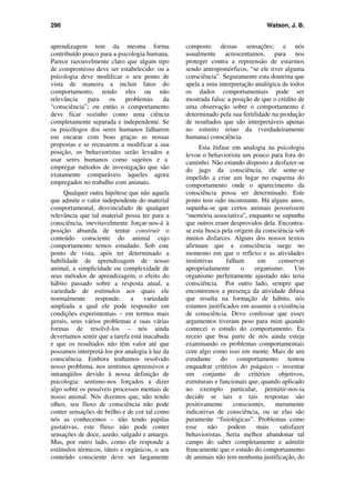 290 Watson, J. B.
aprendizagem tem da mesma forma
contribuído pouco para a psicologia humana.
Parece razoavelmente claro que algum tipo
de compromisso deve ser estabelecido: ou a
psicologia deve modificar o seu ponto de
vista de maneira a incluir fatos do
comportamento, tendo eles ou não
relevância para os problemas da
“consciência”; ou então o comportamento
deve ficar sozinho como uma ciência
completamente separada e independente. Se
os psicólogos dos seres humanos falharem
em encarar com boas graças as nossas
propostas e se recusarem a modificar a sua
posição, os behavioristas serão levados a
usar seres humanos como sujeitos e a
empregar métodos de investigação que são
exatamente comparáveis àqueles agora
empregados no trabalho com animais.
Qualquer outra hipótese que não aquela
que admite o valor independente do material
comportamental, desvinculado de qualquer
relevância que tal material possa ter para a
consciência, inevitavelmente forçar-nos-á à
posição absurda de tentar construir o
conteúdo consciente do animal cujo
comportamento temos estudado. Sob este
ponto de vista, após ter determinado a
habilidade de aprendizagem de nosso
animal, a simplicidade ou complexidade de
seus métodos de aprendizagem, o efeito do
hábito passado sobre a resposta atual, a
variedade de estímulos aos quais ele
normalmente responde, a variedade
ampliada a qual ele pode responder em
condições experimentais – em termos mais
gerais, seus vários problemas e suas várias
formas de resolvê-los – nós ainda
deveríamos sentir que a tarefa está inacabada
e que os resultados não têm valor até que
possamos interpretá-los por analogia à luz da
consciência. Embora tenhamos resolvido
nosso problema, nos sentimos apreensivos e
intranqüilos devido à nossa definição de
psicologia: sentimo-nos forçados a dizer
algo sobre os possíveis processos mentais de
nosso animal. Nós dizemos que, não tendo
olhos, seu fluxo de consciência não pode
conter sensações de brilho e de cor tal como
nós as conhecemos – não tendo papilas
gustativas, este fluxo não pode conter
sensações de doce, azedo, salgado e amargo.
Mas, por outro lado, como ele responde a
estímulos térmicos, táteis e orgânicos, o seu
conteúdo consciente deve ser largamente
composto dessas sensações; e nós
usualmente acrescentamos, para nos
proteger contra a repreensão de estarmos
sendo antropomórficos, “se ele tiver alguma
consciência”. Seguramente esta doutrina que
apela a uma interpretação analógica de todos
os dados comportamentais pode ser
mostrada falsa: a posição de que o crédito de
uma observação sobre o comportamento é
determinado pela sua fertilidade na produção
de resultados que são interpretáveis apenas
no estreito reino da (verdadeiramente
humana) consciência.
Esta ênfase em analogia na psicologia
levou o behaviorista um pouco para fora do
caminho. Não estando disposto a desfazer-se
do jugo da consciência, ele sente-se
impelido a criar um lugar no esquema do
comportamento onde o aparecimento da
consciência possa ser determinado. Este
ponto tem sido inconstante. Há alguns anos,
supunha-se que certos animais possuíssem
“memória associativa”, enquanto se supunha
que outros eram desprovidos dela. Encontra-
se esta busca pela origem da consciência sob
muitos disfarces. Alguns dos nossos textos
afirmam que a consciência surge no
momento em que o reflexo e as atividades
instintivas falham em conservar
apropriadamente o organismo. Um
organismo perfeitamente ajustado não teria
consciência. Por outro lado, sempre que
encontremos a presença da atividade difusa
que resulta na formação de hábito, nós
estamos justificados em assumir a existência
de consciência. Devo confessar que esses
argumentos tiveram peso para mim quando
comecei o estudo do comportamento. Eu
receio que boa parte de nós ainda esteja
examinando os problemas comportamentais
com algo como isso em mente. Mais de um
estudante do comportamento tentou
enquadrar critérios do psíquico – inventar
um conjunto de critérios objetivos,
estruturais e funcionais que, quando aplicado
no exemplo particular, permitir-nos-ia
decidir se tais e tais respostas são
positivamente conscientes, meramente
indicativas de consciência, ou se elas são
puramente “fisiológicas”. Problemas como
esse não podem mais satisfazer
behavioristas. Seria melhor abandonar tal
campo do saber completamente e admitir
francamente que o estudo do comportamento
de animais não tem nenhuma justificação, do
 