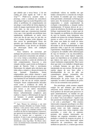 A psicologia como o behaviorista a vê 291
que admitir que a nossa busca é de um
caráter tal como aquele de “will o’ the
wisp”NT2
. Poder-se-ia assumir tanto a
presença, como a ausência de consciência
em qualquer lugar na escala filogenética sem
afetar os problemas do comportamento em
um pingo; e sem influir de forma alguma no
modo de ataque experimental sobre eles. Por
outro lado, eu não posso nem por um
momento supor que o paramecium responde
à luz; que o rato aprende um problema mais
rapidamente trabalhando na tarefa cinco
vezes por dia do que uma vez por dia, ou
que a criança humana exibe plateaux nas
suas curvas de aprendizagem. Essas são
questões que vitalmente dizem respeito ao
comportamento e que devem ser decididas
por observação direta sob condições
experimentais.
Essa tentativa de raciocinar por
analogia dos processos conscientes humanos
para os processos conscientes em animais, e
vice versa: tornar a consciência, como o ser
humano a concebe, o centro de referência de
todo comportamento, força-nos a uma
situação similar a qual existiu na biologia no
tempo de Darwin. Todo o movimento
Darwiniano foi julgado pela relevância que
tinha sobre a origem e o desenvolvimento da
raça humana. Expedições foram
empreendidas para coletar material o qual
estabeleceria a posição de que a ascensão da
raça humana foi um fenômeno perfeitamente
natural, e não um ato de criação especial.
Variações foram cuidadosamente buscadas
assim como a evidência do efeito de
acúmulo e o efeito de eliminação da seleção;
pois nesses e em outros mecanismos
Darwinianos deveriam ser encontrados
fatores suficientemente complexos para
explicar a origem e diferenciação da raça do
ser humano. A grande quantidade de
material coletado nessa época foi
NT2
Aqui, Watson faz referência a um mito
popular bastante difundido nos Estados Unidos.
Embora o mito possua várias versões, variando
de região a região, seu conteúdo comum é o da
existência de uma luz fantasmagórica, misteriosa,
que apareceria em estradas, florestas e pântanos e
levaria os incautos que a seguissem a se
perderem. O mito é uma construção popular que
envolve o fenômeno que cientificamente é
identificado como fogo-fátuo. No Brasil, mitos
como o do boitatá foram construídos em torno do
mesmo fenômeno.
considerada valiosa na medida em que
tendia a desenvolver o conceito de evolução
do homem. É estranho que essa situação
tenha persistido a dominante na biologia por
tantos anos. No momento em que a zoologia
empreendeu o estudo experimental da
evolução e descendência, a situação mudou
imediatamente. O homem deixou de ser o
centro de referência. Eu duvido que qualquer
biólogo experimental hoje, a menos que de
fato engajado no problema da diferenciação
da raça no homem, tente interpretar seus
achados em termos de evolução humana, ou
mesmo se refira a ela em seu pensamento.
Ele reúne seus dados do estudo de várias
espécies de plantas e animais e tenta
desvendar as leis de hereditariedade no tipo
particular sobre o qual ele está conduzindo
experimentos. Naturalmente, ele acompanha
o progresso do trabalho sobre diferenciação
de raça no homem e na sua descendência,
mas encara esses como tópicos especiais,
iguais em importância ao seu próprio, ainda
que tópicos nos quais seu interesse nunca
estará vitalmente comprometido. Não é justo
dizer que todo o seu trabalho é dirigido para
a evolução humana ou que deva ser
interpretado em seus termos. Ele não precisa
rejeitar alguns de seus fatos sobre a
hereditariedade da cor do pêlo em
camundongos, porque, certamente, eles
tiveram pouca importância sobre a
diferenciação do genus homo em raças
separadas, ou sobre a descendência do genus
homo de um sortimento mais primitivo.
Em psicologia, ainda estamos naquele
estágio em que achamos que devemos
selecionar nosso material. Nós temos um
local genérico de descarte para processos os
quais anatematizamos, na medida em que
seu valor para a psicologia está circunscrito
ao se dizer “isto é um reflexo”, “aquilo é um
fato puramente fisiológico que não tem nada
a ver com a psicologia”. Não estamos
interessados (enquanto psicólogos) em obter
todos os processos de ajustamento os quais o
animal como um todo emprega, em
descobrir como estas várias respostas estão
associadas, e como elas se separam;
portanto, não estamos interessados em
elaborar um esquema sistemático para a
predição e controle de resposta em geral. A
menos que nossos fatos observados sejam
indicativos de consciência, não temos
nenhum uso para eles; e, a menos que nossos
 