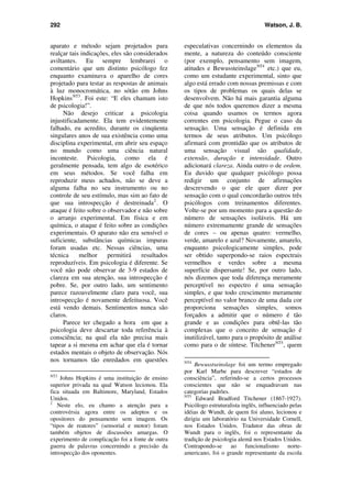 292 Watson, J. B.
aparato e método sejam projetados para
realçar tais indicações, eles são considerados
aviltantes. Eu sempre lembrarei o
comentário que um distinto psicólogo fez
enquanto examinava o aparelho de cores
projetado para testar as respostas de animais
à luz monocromática, no sótão em Johns
HopkinsNT3
. Foi este: “E eles chamam isto
de psicologia!”.
Não desejo criticar a psicologia
injustificadamente. Ela tem evidentemente
falhado, eu acredito, durante os cinqüenta
singulares anos de sua existência como uma
disciplina experimental, em abrir seu espaço
no mundo como uma ciência natural
inconteste. Psicologia, como ela é
geralmente pensada, tem algo de esotérico
em seus métodos. Se você falha em
reproduzir meus achados, não se deve a
alguma falha no seu instrumento ou no
controle de seu estímulo, mas sim ao fato de
que sua introspecção é destreinada2
. O
ataque é feito sobre o observador e não sobre
o arranjo experimental. Em física e em
química, o ataque é feito sobre as condições
experimentais. O aparato não era sensível o
suficiente, substâncias químicas impuras
foram usadas etc. Nessas ciências, uma
técnica melhor permitirá resultados
reproduzíveis. Em psicologia é diferente. Se
você não pode observar de 3-9 estados de
clareza em sua atenção, sua introspecção é
pobre. Se, por outro lado, um sentimento
parece razoavelmente claro para você, sua
introspecção é novamente defeituosa. Você
está vendo demais. Sentimentos nunca são
claros.
Parece ter chegado a hora em que a
psicologia deve descartar toda referência à
consciência; na qual ela não precisa mais
tapear a si mesma em achar que ela é tornar
estados mentais o objeto de observação. Nós
nos tornamos tão enredados em questões
NT3
Johns Hopkins é uma instituição de ensino
superior privada na qual Watson lecionou. Ela
fica situada em Baltimore, Maryland, Estados
Unidos.
2
Neste elo, eu chamo a atenção para a
controvérsia agora entre os adeptos e os
opositores do pensamento sem imagem. Os
“tipos de reatores” (sensorial e motor) foram
também objetos de discussões amargas. O
experimento de complicação foi a fonte de outra
guerra de palavras concernindo a precisão da
introspecção dos oponentes.
especulativas concernindo os elementos da
mente, a natureza do conteúdo consciente
(por exemplo, pensamento sem imagem,
atitudes e BewussteinslageNT4
etc.) que eu,
como um estudante experimental, sinto que
algo está errado com nossas premissas e com
os tipos de problemas os quais delas se
desenvolvem. Não há mais garantia alguma
de que nós todos queremos dizer a mesma
coisa quando usamos os termos agora
correntes em psicologia. Pegue o caso da
sensação. Uma sensação é definida em
termos de seus atributos. Um psicólogo
afirmará com prontidão que os atributos de
uma sensação visual são qualidade,
extensão, duração e intensidade. Outro
adicionará clareza. Ainda outro o de ordem.
Eu duvido que qualquer psicólogo possa
redigir um conjunto de afirmações
descrevendo o que ele quer dizer por
sensação com o qual concordarão outros três
psicólogos com treinamentos diferentes.
Volte-se por um momento para a questão do
número de sensações isoláveis. Há um
número extremamente grande de sensações
de cores – ou apenas quatro: vermelho,
verde, amarelo e azul? Novamente, amarelo,
enquanto psicologicamente simples, pode
ser obtido superpondo-se raios espectrais
vermelhos e verdes sobre a mesma
superfície dispersante! Se, por outro lado,
nós dizemos que toda diferença meramente
perceptível no espectro é uma sensação
simples, e que todo crescimento meramente
perceptível no valor branco de uma dada cor
proporciona sensações simples, somos
forçados a admitir que o número é tão
grande e as condições para obtê-las tão
complexas que o conceito de sensação é
inutilizável, tanto para o propósito de análise
como para o de síntese. TitchenerNT5
, quem
NT4
Bewusstseinslage foi um termo empregado
por Karl Marbe para descrever “estados de
consciência”, referindo-se a certos processos
conscientes que não se enquadravam nas
categorias padrões.
NT5
Edward Bradford Titchener (1867-1927).
Psicólogo estruturalista inglês, influenciado pelas
idéias de Wundt, de quem foi aluno, lecionou e
dirigiu um laboratório na Universidade Cornell,
nos Estados Unidos. Tradutor das obras de
Wundt para o inglês, foi o representante da
tradição de psicologia alemã nos Estados Unidos.
Contrapondo-se ao funcionalismo norte-
americano, foi o grande representante da escola
 