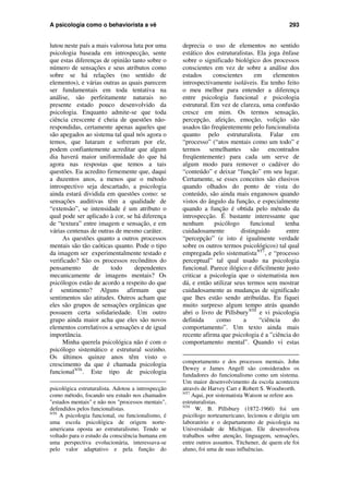 A psicologia como o behaviorista a vê 293
lutou neste país a mais valorosa luta por uma
psicologia baseada em introspecção, sente
que estas diferenças de opinião tanto sobre o
número de sensações e seus atributos como
sobre se há relações (no sentido de
elementos), e várias outras as quais parecem
ser fundamentais em toda tentativa na
análise, são perfeitamente naturais no
presente estado pouco desenvolvido da
psicologia. Enquanto admite-se que toda
ciência crescente é cheia de questões não-
respondidas, certamente apenas aqueles que
são apegados ao sistema tal qual nós agora o
temos, que lutaram e sofreram por ele,
podem confiantemente acreditar que algum
dia haverá maior uniformidade do que há
agora nas respostas que temos a tais
questões. Eu acredito firmemente que, daqui
a duzentos anos, a menos que o método
introspectivo seja descartado, a psicologia
ainda estará dividida em questões como: se
sensações auditivas têm a qualidade de
“extensão”, se intensidade é um atributo o
qual pode ser aplicado à cor, se há diferença
de “textura” entre imagem e sensação, e em
várias centenas de outras de mesmo caráter.
As questões quanto a outros processos
mentais são tão caóticas quanto. Pode o tipo
da imagem ser experimentalmente testado e
verificado? São os processos recônditos do
pensamento de todo dependentes
mecanicamente de imagens mentais? Os
psicólogos estão de acordo a respeito do que
é sentimento? Alguns afirmam que
sentimentos são atitudes. Outros acham que
eles são grupos de sensações orgânicas que
possuem certa solidariedade. Um outro
grupo ainda maior acha que eles são novos
elementos correlativos a sensações e de igual
importância.
Minha querela psicológica não é com o
psicólogo sistemático e estrutural sozinho.
Os últimos quinze anos têm visto o
crescimento da que é chamada psicologia
funcionalNT6
. Este tipo de psicologia
psicológica estruturalista. Adotou a introspecção
como método, focando seu estudo nos chamados
"estados mentais" e não nos "processos mentais",
defendidos pelos funcionalistas.
NT6
A psicologia funcional, ou funcionalismo, é
uma escola psicológica de origem norte-
americana oposta ao estruturalismo. Tendo se
voltado para o estudo da consciência humana em
uma perspectiva evolucionária, interessava-se
pelo valor adaptativo e pela função do
deprecia o uso de elementos no sentido
estático dos estruturalistas. Ela joga ênfase
sobre o significado biológico dos processos
conscientes em vez de sobre a análise dos
estados conscientes em elementos
introspectivamente isoláveis. Eu tenho feito
o meu melhor para entender a diferença
entre psicologia funcional e psicologia
estrutural. Em vez de clareza, uma confusão
cresce em mim. Os termos sensação,
percepção, afeição, emoção, volição são
usados tão freqüentemente pelo funcionalista
quanto pelo estruturalista. Falar em
“processo” (“atos mentais como um todo” e
termos semelhantes são encontrados
freqüentemente) para cada um serve de
algum modo para remover o cadáver do
“conteúdo” e deixar “função” em seu lugar.
Certamente, se esses conceitos são elusivos
quando olhados do ponto de vista do
conteúdo, são ainda mais enganosos quando
vistos do ângulo da função, e especialmente
quando a função é obtida pelo método da
introspecção. É bastante interessante que
nenhum psicólogo funcional tenha
cuidadosamente distinguido entre
“percepção” (e isto é igualmente verdade
sobre os outros termos psicológicos) tal qual
empregada pelo sistematistaNT7
, e “processo
perceptual” tal qual usado na psicologia
funcional. Parece ilógico e dificilmente justo
criticar a psicologia que o sistematista nos
dá, e então utilizar seus termos sem mostrar
cuidadosamente as mudanças de significado
que lhes estão sendo atribuídas. Eu fiquei
muito surpreso algum tempo atrás quando
abri o livro de PillsburyNT8
e vi psicologia
definida como a “ciência do
comportamento”. Um texto ainda mais
recente afirma que psicologia é a ”ciência do
comportamento mental”. Quando vi estas
comportamento e dos processos mentais. John
Dewey e James Angell são considerados os
fundadores do funcionalismo como um sistema.
Um maior desenvolvimento da escola aconteceu
através de Harvey Carr e Robert S. Woodworth.
NT7
Aqui, por sistematista Watson se refere aos
estruturalistas.
NT8
W. B. Pillsbury (1872-1960) foi um
psicólogo norteamericano, lecionou e dirigiu um
laboratório e o departamento de psicologia na
Universidade de Michigan. Ele desenvolveu
trabalhos sobre atenção, linguagem, sensações,
entre outros assuntos. Titchener, de quem ele foi
aluno, foi uma de suas influências.
 