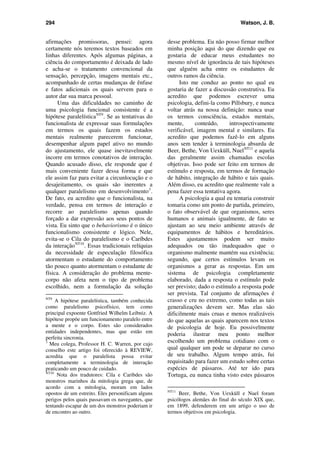 294 Watson, J. B.
afirmações promissoras, pensei: agora
certamente nós teremos textos baseados em
linhas diferentes. Após algumas páginas, a
ciência do comportamento é deixada de lado
e acha-se o tratamento convencional da
sensação, percepção, imagens mentais etc.,
acompanhado de certas mudanças de ênfase
e fatos adicionais os quais servem para o
autor dar sua marca pessoal.
Uma das dificuldades no caminho de
uma psicologia funcional consistente é a
hipótese paralelísticaNT9
. Se as tentativas do
funcionalista de expressar suas formulações
em termos os quais fazem os estados
mentais realmente parecerem funcionar,
desempenhar algum papel ativo no mundo
do ajustamento, ele quase inevitavelmente
incorre em termos conotativos de interação.
Quando acusado disso, ele responde que é
mais conveniente fazer dessa forma e que
ele assim faz para evitar a circunlocução e o
desajeitamento, os quais são inerentes a
qualquer paralelismo em desenvolvimento3
.
De fato, eu acredito que o funcionalista, na
verdade, pensa em termos de interação e
recorre ao paralelismo apenas quando
forçado a dar expressão aos seus pontos de
vista. Eu sinto que o behaviorismo é o único
funcionalismo consistente e lógico. Nele,
evita-se o Cila do paralelismo e o Caríbdes
da interaçãoNT10
. Essas tradicionais relíquias
da necessidade de especulação filosófica
atormentam o estudante do comportamento
tão pouco quanto atormentam o estudante de
física. A consideração do problema mente-
corpo não afeta nem o tipo de problema
escolhido, nem a formulação da solução
NT9
A hipótese paralelística, também conhecida
como paralelismo psicofísico, tem como
principal expoente Gottfried Wilhelm Leibniz. A
hipótese propõe um funcionamento paralelo entre
a mente e o corpo. Estes são considerados
entidades independentes, mas que estão em
perfeita sincronia.
3
Meu colega, Professor H. C. Warren, por cujo
conselho este artigo foi oferecido à REVIEW,
acredita que o paralelista possa evitar
completamente a terminologia de interação
praticando um pouco de cuidado.
NT10
Nota dos tradutores: Cila e Caribdes são
monstros marinhos da mitologia grega que, de
acordo com a mitologia, moram em lados
opostos de um estreito. Eles personificam alguns
perigos pelos quais passavam os navegantes, que
tentando escapar de um dos monstros poderiam ir
de encontro ao outro.
desse problema. Eu não posso firmar melhor
minha posição aqui do que dizendo que eu
gostaria de educar meus estudantes no
mesmo nível de ignorância de tais hipóteses
que alguém acha entre os estudantes de
outros ramos da ciência.
Isto me conduz ao ponto no qual eu
gostaria de fazer a discussão construtiva. Eu
acredito que podemos escrever uma
psicologia, defini-la como Pillsbury, e nunca
voltar atrás na nossa definição: nunca usar
os termos consciência, estados mentais,
mente, conteúdo, introspectivamente
verificável, imagem mental e similares. Eu
acredito que podemos fazê-lo em alguns
anos sem tender à terminologia absurda de
Beer, Bethe, Von Uexküll, NuelNT11
e aquela
das geralmente assim chamadas escolas
objetivas. Isso pode ser feito em termos de
estímulo e resposta, em termos de formação
de hábito, integração de hábito e tais quais.
Além disso, eu acredito que realmente vale a
pena fazer essa tentativa agora.
A psicologia a qual eu tentaria construir
tomaria como um ponto de partida, primeiro,
o fato observável de que organismos, seres
humanos e animais igualmente, de fato se
ajustam ao seu meio ambiente através de
equipamentos de hábitos e hereditários.
Estes ajustamentos podem ser muito
adequados ou tão inadequados que o
organismo malmente mantém sua existência;
segundo, que certos estímulos levam os
organismos a gerar as respostas. Em um
sistema de psicologia completamente
elaborado, dada a resposta o estímulo pode
ser previsto; dado o estímulo a resposta pode
ser prevista. Tal conjunto de afirmações é
crasso e cru no extremo, como todas as tais
generalizações devem ser. Mas elas são
dificilmente mais cruas e menos realizáveis
do que aquelas as quais aparecem nos textos
de psicologia de hoje. Eu possivelmente
poderia ilustrar meu ponto melhor
escolhendo um problema cotidiano com o
qual qualquer um pode se deparar no curso
de seu trabalho. Algum tempo atrás, fui
requisitado para fazer um estudo sobre certas
espécies de pássaros. Até ter ido para
Tortuga, eu nunca tinha visto estes pássaros
NT11
Beer, Bethe, Von Uexküll e Nuel foram
psicólogos alemães do final do século XIX que,
em 1899, defenderem em um artigo o uso de
termos objetivos em psicologia.
 