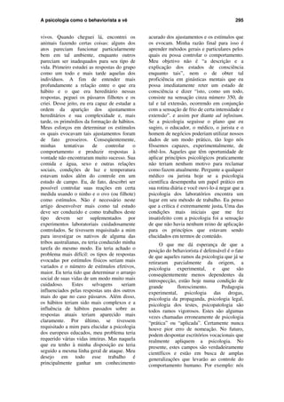 A psicologia como o behaviorista a vê 295
vivos. Quando cheguei lá, encontrei os
animais fazendo certas coisas: alguns dos
atos pareciam funcionar particularmente
bem em tal ambiente, enquanto outros
pareciam ser inadequados para seu tipo de
vida. Primeiro estudei as respostas do grupo
como um todo e mais tarde aquelas dos
indivíduos. A fim de entender mais
profundamente a relação entre o que era
hábito e o que era hereditário nessas
respostas, peguei os pássaros filhotes e os
criei. Desse jeito, eu era capaz de estudar a
ordem da aparição dos ajustamentos
hereditários e sua complexidade e, mais
tarde, os primórdios da formação de hábitos.
Meus esforços em determinar os estímulos
os quais evocavam tais ajustamentos foram
de fato grosseiros. Conseqüentemente,
minhas tentativas de controlar o
comportamento e produzir respostas à
vontade não encontraram muito sucesso. Sua
comida e água, sexo e outras relações
sociais, condições de luz e temperatura
estavam todos além do controle em um
estudo de campo. Eu, de fato, descobri ser
possível controlar suas reações em certa
medida usando o ninho e o ovo (ou filhote)
como estímulos. Não é necessário neste
artigo desenvolver mais como tal estudo
deve ser conduzido e como trabalhos deste
tipo devem ser suplementados por
experimentos laboratoriais cuidadosamente
controlados. Se tivessem requisitado a mim
para investigar os nativos de alguma das
tribos australianas, eu teria conduzido minha
tarefa do mesmo modo. Eu teria achado o
problema mais difícil: os tipos de respostas
evocadas por estímulos físicos seriam mais
variados e o número de estímulos efetivos,
maior. Eu teria tido que determinar o arranjo
social de suas vidas de um modo muito mais
cuidadoso. Estes selvagens seriam
influenciados pelas respostas uns dos outros
mais do que no caso pássaros. Além disso,
os hábitos teriam sido mais complexos e a
influência de hábitos passados sobre as
respostas atuais teriam aparecido mais
claramente. Por último, se tivessem
requisitado a mim para elucidar a psicologia
dos europeus educados, meu problema teria
requerido várias vidas inteiras. Mas naquela
que eu tenho à minha disposição eu teria
seguido a mesma linha geral de ataque. Meu
desejo em todo esse trabalho é
principalmente ganhar um conhecimento
acurado dos ajustamentos e os estímulos que
os evocam. Minha razão final para isso é
aprender métodos gerais e particulares pelos
quais eu possa controlar o comportamento.
Meu objetivo não é “a descrição e a
explicação dos estados de consciência
enquanto tais”, nem o de obter tal
proficiência em ginásticas mentais que eu
possa imediatamente reter um estado de
consciência e dizer “isto, como um todo,
consiste na sensação cinza número 350, de
tal e tal extensão, ocorrendo em conjunção
com a sensação de frio de certa intensidade e
extensão”. e assim por diante ad infinitum.
Se a psicologia seguisse o plano que eu
sugiro, o educador, o médico, o jurista e o
homem de negócios poderiam utilizar nossos
dados de um modo prático, tão logo nós
fôssemos capazes, experimentalmente, de
obtê-los. Aqueles que têm oportunidade de
aplicar princípios psicológicos praticamente
não teriam nenhum motivo para reclamar
como fazem atualmente. Pergunte a qualquer
médico ou jurista hoje se a psicologia
científica desempenha um papel prático em
sua rotina diária e você ouvi-lo-á negar que a
psicologia dos laboratórios encontra um
lugar em seu método de trabalho. Eu penso
que a crítica é extremamente justa. Uma das
condições mais iniciais que me fez
insatisfeito com a psicologia foi a sensação
de que não havia nenhum reino de aplicação
para os princípios que estavam sendo
elucidados em termos de conteúdo.
O que me dá esperança de que a
posição do behaviorista é defensável é o fato
de que aqueles ramos da psicologia que já se
retiraram parcialmente da origem, a
psicologia experimental, e que são
conseqüentemente menos dependentes da
introspecção, estão hoje numa condição de
grande florescimento. Pedagogia
experimental, psicologia das drogas,
psicologia da propaganda, psicologia legal,
psicologia dos testes, psicopatologia são
todos ramos vigorosos. Estes são algumas
vezes chamadas erroneamente de psicologia
“prática” ou “aplicada”. Certamente nunca
houve pior erro de nomeação. No futuro,
podem despontar escritórios vocacionais que
realmente apliquem a psicologia. No
presente, estes campos são verdadeiramente
científicos e estão em busca de amplas
generalizações que levarão ao controle do
comportamento humano. Por exemplo: nós
 