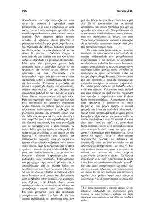296 Watson, J. B.
descobrimos por experimentação se uma
série de estrofes é aprendida mais
prontamente se o todo é aprendido de uma
só vez, ou se é mais vantajoso aprender cada
estrofe separadamente e então passar para a
seguinte. Não tentamos aplicar nossos
achados. A aplicação desse princípio é
puramente voluntária por parte do professor.
Na psicologia das drogas, podemos mostrar
os efeitos sobre o comportamento de certas
doses de cafeína. Podemos chegar à
conclusão de que cafeína tem um bom efeito
sobre a velocidade e a precisão do trabalho.
Mas estes são princípios gerais. Nós
deixamos para o indivíduo decidir se os
resultados de nossos testes devem ser
aplicados ou não. Novamente, em
testemunhos legais, nós testamos os efeitos
da recência sobre a confiabilidade do relato
da testemunha. Testamos a precisão do
relato a respeito de objetos em movimento,
objetos estacionários, cor etc. Depende da
maquinaria judicial do país decidir se estes
fatos devem eventualmente ser aplicados.
Para um psicólogo “puro” dizer que ele não
está interessado nas questões levantadas
nestas divisões da ciência porque elas se
relacionam indiretamente à aplicação da
psicologia mostra, em primeiro lugar, que
ele falha em compreender a meta científica
em tais problemas, e em segundo lugar, que
ele não está interessado em uma psicologia
que se preocupe com a vida humana. A
única falha que eu tenho a obrigação de
notar nestas disciplinas é que muito do seu
material é colocado em termos de
introspecção, enquanto uma afirmação em
termos de resultados objetivos seria muito
mais valiosa. Não há razão para que se deva
apelar à consciência em nenhum deles. Ou
para que dados introspectivos devam ser
buscados durante experimentação, ou
publicados nos resultados. Especialmente
em pedagogia experimental pode-se ver a
desejabilidade em se manter todos os
resultados em um plano puramente objetivo.
Se isto for feito, o trabalho lá realizado sobre
seres humanos será comparável diretamente
com o trabalho sobre animais. Por exemplo,
em Hopkins, o Sr. Ulrich obteve certos
resultados sobre a distribuição do esforço no
aprendizado – usando ratos como sujeitos.
Ele está preparado para dar resultados
comparativos sobre o efeito de ter um
animal trabalhando no problema uma vez
por dia, três vezes por dia e cinco vezes por
dia. Se é aconselhável ter o animal
aprendendo um único problema por vez ou
aprender três lado a lado. Nós precisamos ter
experimentos similares feitos com o homem,
mas nos importamos tão pouco com seus
“processos conscientes” durante a condução
do experimento quanto nos importamos com
tais processos com os ratos.
Eu estou mais interessado no presente
momento em tentar mostrar a necessidade de
manter uniformidade nos procedimentos
experimentais e no método de apresentar
resultados em trabalhos tanto com humanos,
quanto com animais do que em desenvolver
quaisquer idéias que eu possa ter sobre as
mudanças as quais certamente virão no
escopo da psicologia humana. Consideremos
por um momento o tema da variedade de
estímulos aos quais os animais respondem.
Eu falarei primeiramente do trabalho sobre
visão em animais. Colocamos nosso animal
em uma situação na qual ele vai responder
(ou aprender a responder) a uma de duas
luzes monocromáticas. Alimentamo-lo em
uma (positiva) e punimo-lo na outra
(negativa). Em pouco tempo, o animal
aprende a ir à luz na qual ele é alimentado.
Neste ponto surgem questões as quais posso
formular de dois modos: eu posso escolher o
modo psicológico e dizer “o animal vê estas
duas luzes como eu vejo”, i.e., como duas
luzes distintas, ou ele as vê como dois cinzas
diferindo em brilho, como um cego para
cores?”; formulado pelo behaviorista, seria
como se segue: “Está o meu animal
respondendo baseado na diferença de
intensidade entre os dois estímulos ou na
diferença de comprimentos de onda?”. Ele
em nenhum momento pensa a resposta do
animal em termos de suas próprias
experiências de cores e cinzas. Ele deseja
estabelecer se de fato comprimento de onda
é um fator no ajustamento daquele animal4
.
Se sim, quais comprimentos de ondas são
efetivos e quais diferenças em comprimentos
de ondas devem ser mantidas em diferentes
regiões para prover bases para respostas
diferenciais? Se o comprimento de onda não
4
Ele teria exatamente a mesma atitude se ele
estivesse conduzindo um experimento para
mostrar se uma formiga escalaria um lápis
colocado atravessadamente na trilha ou iria dar a
volta.
 