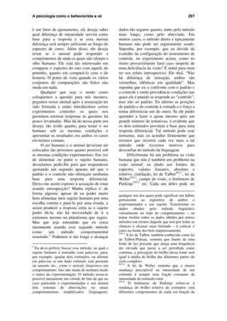 A psicologia como o behaviorista a vê 297
é um fator de ajustamento, ele deseja saber
qual diferença de intensidade servirá como
base para a resposta e se essa mesma
diferença será sempre suficiente ao longo do
espectro de cores. Além disso, ele deseja
testar se o animal pode responder a
comprimentos de onda os quais não afetam o
olho humano. Ele está tão interessado em
comparar o espectro do rato com aquele do
pintinho, quanto em compará-lo com o do
homem. O ponto de vista quando os vários
conjuntos de comparações são feitos não
muda em nada.
Qualquer que seja o modo como
coloquemos a questão para nós mesmos,
pegamos nosso animal após a associação ter
sido formada e então introduzimos certos
experimentos controles os quais nos
permitem retornar respostas às questões há
pouco levantadas. Mas há de nossa parte um
desejo, tão ávido quanto, para testar o ser
humano sob as mesmas condições e
apresentar os resultados em ambos os casos
em termos comuns.
O ser humano e o animal deveriam ser
colocados tão próximos quanto possível sob
as mesmas condições experimentais. Em vez
de alimentar ou punir o sujeito humano,
deveríamos pedir-lhe para que respondesse
ajustando um segundo aparato até que o
padrão e o controle não ofereçam nenhuma
base para uma resposta diferencial.
Deixo-me assim exposto à acusação de estar
usando introspecção? Minha réplica é: de
forma alguma; apesar de eu poder muito
bem alimentar meu sujeito humano por uma
escolha correta e puni-lo por uma errada, e
assim produzir a resposta certa se o sujeito
puder dá-la, não há necessidade de ir a
extremos mesmo na plataforma que sugiro.
Mas que seja entendido que eu estou
meramente usando esse segundo método
como um método comportamental
resumido.5
Podemos ir tão longe e alcançar
5
Eu devo preferir buscar esse método, no qual o
sujeito humano é instruído com palavras, para,
por exemplo, igualar dois estímulos; ou afirmar
em palavras se um dado estímulo está presente
ou ausente etc., como o método linguístico em
comportamento. Isto não muda de nenhum modo
o status da experimentação. O método torna-se
possível meramente em virtude do fato de que no
caso particular o experimentador e seu animal
têm sistemas de abreviações ou sinais
comportamentais simplificados (linguagem),
dados tão seguros quanto, tanto pelo método
mais longo, como pelo abreviado. Em
muitos casos, o método direto e tipicamente
humano não pode ser seguramente usado.
Suponha, por exemplo, que eu duvide da
exatidão da configuração do instrumento de
controle, no experimento acima, como eu
muito provavelmente farei caso suspeite de
uma deficiência da visão? É inútil para mim
ter seu relato introspectivo. Ele dirá: “Não
há diferença de sensação, ambas são
vermelhas, idênticas em qualidade”. Mas
suponha que eu o confronte com o padrão e
o controle e então providencie condições nas
quais ele é punido se responde ao “controle”,
mas não ao padrão. Eu alterno as posições
do padrão e do controle à vontade e o forço a
tentar diferenciar um do outro. Se ele puder
aprender a fazer o ajuste mesmo após um
grande número de tentativas, é evidente que
os dois estímulos provêem a base para uma
resposta diferencial. Tal método pode soar
nonsense, mas eu acredito firmemente que
teremos que recorrer cada vez mais a tal
método onde tivermos motivos para
desconfiar do método da linguagem.
Dificilmente há um problema na visão
humana que não é também um problema na
visão animal: eu aludo aos limites do
espectro, valores limiares, absoluto e
relativo, cintilação, lei de TalbotNT12
, lei de
WeberNT13
, campo de visão, o fenômeno de
PurkinjeNT14
etc. Cada um deles pode ser
qualquer um dos quais pode significar um hábito
pertencente ao repertório de ambos o
experimentador e seu sujeito. Transformar os
dados obtidos pelo método linguístico
virtualmente no todo do comportamento – ou
tentar moldar todos os dados obtidos por outros
métodos em termos daquele que tem por todas as
chances o alcance mais limitado – é colocar o
carro na frente dos bois impetuosamente.
NT12
A lei de Talbot, também conhecida como lei
de Talbot-Plateau, sustenta que diante de uma
fonte de luz piscante que atinja uma frequência
tão elevada que passe a ser percebida como
contínua, a percepção do brilho dessa fonte será
igual à média do brilho das diferentes partes do
ciclo completo.
NT13
A lei de Weber sustenta que a menor
mudança perceptível na intensidade de um
estímulo é sempre uma fração constante da
intensidade do estímulo total.
NT14
O fenômeno de Purkinje refere-se à
mudança do brilho relativo de estímulos com
diferentes comprimentos de onda em função da
 