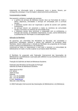 tratamento da informação tanto a professores como a alunos. Devem, por
conseguinte, prosseguir a sua formação e desenvolvimento profissionais.
Funcionamento e Gestão
Para garantir a eficácia e avaliação dos serviços:
• a política de serviços da biblioteca escolar deve ser formulada de modo a
definir objectivos, prioridades e serviços em articulação com o currículo
escolar;
• a biblioteca escolar deve ser organizada e gerida de acordo com padrões
profissionais;
• os serviços devem ser acessíveis a todos os membros da comunidade
escolar e funcionar no contexto da comunidade local;
• a biblioteca escolar deve promover a cooperação com os professores, a
direcção das escolas, as entidades responsáveis, os pais, outros bibliotecários
e profissionais de informação e as associações locais.
Aplicação do Manifesto
Os governos, por intermédio dos Ministérios da Educação, são convidados a
desenvolver estratégias, políticas e planos que apliquem os princípios deste
Manifesto. Devem ainda prever a difusão do Manifesto nos programas de formação
inicial e contínua de bibliotecários e de professores.
Incentivam-se todos os responsáveis a nível local e nacional e a comunidade de
bibliotecários em todo o mundo a aplicar os princípios deste Manifesto.

O Manifesto foi preparado pela Federação Internacional das Associações de
Bibliotecários e de Bibliotecas e aprovado pela UNESCO na sua Conferência Geral em
Novembro de 1999.
Tradução do Gabinete da Rede de Bibliotecas Escolares
Publicado pelo Ministério da Educação de Portugal
Gabinete da Rede de Bibliotecas Escolares
Sede Geral da IFLA
C.P. 95312
2509 CH Haia
Holanda
Tel.: +31-70-3140884
Fax: +31-70-3834827
E-mail: ifla@ifla.org
Web site: www.ifla.org
© 2000 Federação Internacional das Associações de Bibliotecários e de Bibliotecas

 
