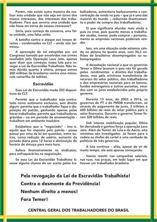 Porém, não existe outra maneira de rea-
lizar esta unidade que não seja em torno dos
nossos interesses, dos interesses dos traba-
lhadores. Para que serviria uma unidade que
não fosse em torno de nossos interesses?
Seria, para começo de conversa, uma fal-
sa unidade, uma falsa união.
A batalha contra o ataque aos nossos di-
reitos – condensados na CLT – ainda não ter-
minou.
A aprovação de tal estupidez por um
Congresso tomado por envolvidos nos crimes
revelados pela Operação Lava Jato, apenas
quer dizer que começou nossa luta para re-
vogar a Lei de Escravidão Trabalhista. Não te-
mos dúvida quanto à vitória, porque somos
200 milhões de brasileiros contra uma minús-
cula camarilha de ladrões.
Escravidão
Essa Lei de Escravidão muda 203 disposi-
tivos da CLT.
Permite que o trabalhador seja contra-
tado como autônomo exclusivo, sem direito
algum; permite que o trabalhador fique à dis-
posição do patrão, ganhando apenas pelas
horas trabalhadas; permite que trabalhadoras
grávidas – ou em período de amamentação -
trabalhem em ambiente insalubre.
Estabelece que o “negociado” - isto é,
aquilo que for imposto pelo patrão - possa
passar por cima da lei em questões, entre ou-
tras, como redução de salário, aumento da
jornada diária para 12 horas e diminuição do
horário de almoço para meia hora.
Sufoca financeiramente os sindicatos,
para enfraquecê-los na negociação.
Se essa Lei da Escravidão Trabalhista ti-
vesse alguma chance de ser aceita pelos tra-
balhadores, aumentaria barbaramente a con-
centração de renda no país – que já é uma das
maiores do mundo -, reduzindo drasticamen-
te o poder de compra dos trabalhadores.
O que significaria afundar mais ainda o
país na crise, pois quanto menos o trabalha-
dor recebe, menos pode comprar – portanto,
menos as empresas nacionais poderiam ven-
der.
Isso, em uma situação onde estamos cain-
do no abismo há quatro anos, com 26,5 mi-
lhões de brasileiros desempregados ou su-
bempregados.
A devastação nacional a que os governos
Temer e Dilma levaram o país não foi gerada
pelos rendimentos e direitos dos trabalha-
dores, mas pela criminosa transferência de
recursos do setor público, dos trabalhadores
e dos empresários nacionais para os bancos,
fundos estrangeiros e outros parasitas, ceva-
dos com os juros estabelecidos pelo próprio
governo.
Durante 13 anos, de 2003 a 2016, os
governos do PT e do PMDB transferiram, só
através do pagamento de juros, 3 trilhões e
600 bilhões de reais do setor público para o
setor financeiro. Durante o governo Temer fo-
ram 500 bilhões de reais.
Sob intensa mobilização popular, Dilma
foi derrubada e ganhou força a operação Lava
Jato. Além de Temer, de Lula e de Aécio, oito
ministros são investigados. Já foram para a
cadeia os chefes do cartel e uma cambada de
políticos de três governos.
A luta continua – aliás, apesar de vir de
muito tempo, ela está apenas começando.
Vamos resistir nas campanhas salariais,
nas ruas, nas praças, em todo lugar em que
houver um trabalhador brasileiro.
Pela revogação da Lei de Escravidão Trabalhista!
Contra o desmonte da Previdência!
Nenhum direito a menos!
Fora Temer!
CENTRAL GERAL DOS TRABALHADORES DO BRASIL
 