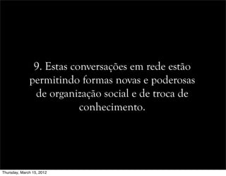 9. Estas conversações em rede estão
permitindo formas novas e poderosas
de organização social e de troca de
conhecimento.
Thursday, March 15, 2012
 