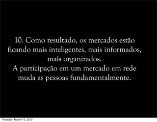 10. Como resultado, os mercados estão
ficando mais inteligentes, mais informados,
mais organizados.
A participação em um mercado em rede
muda as pessoas fundamentalmente.
Thursday, March 15, 2012
 