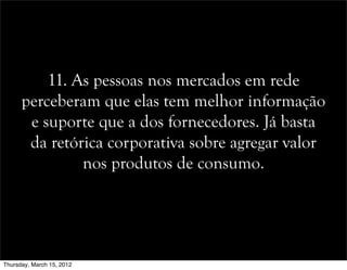 11. As pessoas nos mercados em rede
perceberam que elas tem melhor informação
e suporte que a dos fornecedores. Já basta
da retórica corporativa sobre agregar valor
nos produtos de consumo.
Thursday, March 15, 2012
 