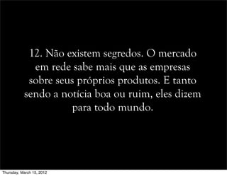 12. Não existem segredos. O mercado
em rede sabe mais que as empresas
sobre seus próprios produtos. E tanto
sendo a notícia boa ou ruim, eles dizem
para todo mundo.
Thursday, March 15, 2012
 
