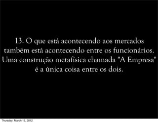 13. O que está acontecendo aos mercados
também está acontecendo entre os funcionários.
Uma construção metafísica chamada "A Empresa"
é a única coisa entre os dois.
Thursday, March 15, 2012
 