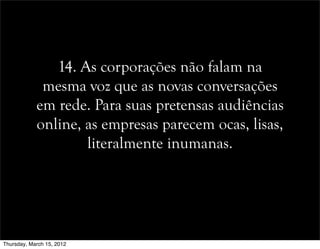 14. As corporações não falam na
mesma voz que as novas conversações
em rede. Para suas pretensas audiências
online, as empresas parecem ocas, lisas,
literalmente inumanas.
Thursday, March 15, 2012
 