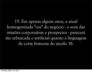 15. Em apenas alguns anos, a atual
homogenizada "voz" do negócio - o som das
missões corporativas e prospectos - parecerá
tão rebuscada e artificial quanto a linguagem
da corte francesa do século 18.
Thursday, March 15, 2012
 