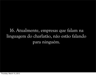 16. Atualmente, empresas que falam na
linguagem do charlatão, não estão falando
para ninguém.
Thursday, March 15, 2012
 